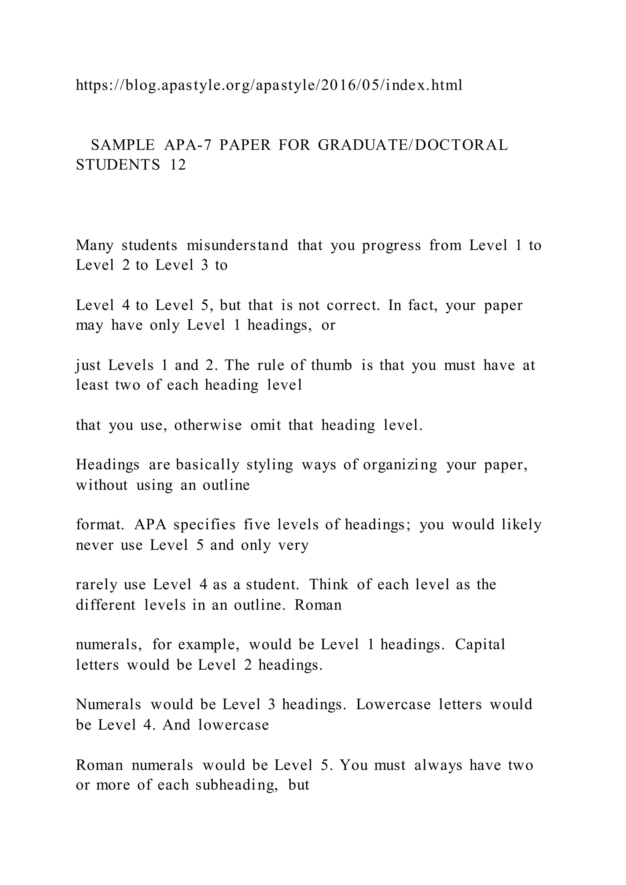 https://blog.apastyle.org/apastyle/2016/05/index.html
SAMPLE APA-7 PAPER FOR GRADUATE/DOCTORAL
STUDENTS 12
Many students misunderstand that you progress from Level 1 to
Level 2 to Level 3 to
Level 4 to Level 5, but that is not correct. In fact, your paper
may have only Level 1 headings, or
just Levels 1 and 2. The rule of thumb is that you must have at
least two of each heading level
that you use, otherwise omit that heading level.
Headings are basically styling ways of organizing your paper,
without using an outline
format. APA specifies five levels of headings; you would likely
never use Level 5 and only very
rarely use Level 4 as a student. Think of each level as the
different levels in an outline. Roman
numerals, for example, would be Level 1 headings. Capital
letters would be Level 2 headings.
Numerals would be Level 3 headings. Lowercase letters would
be Level 4. And lowercase
Roman numerals would be Level 5. You must always have two
or more of each subheading, but
 