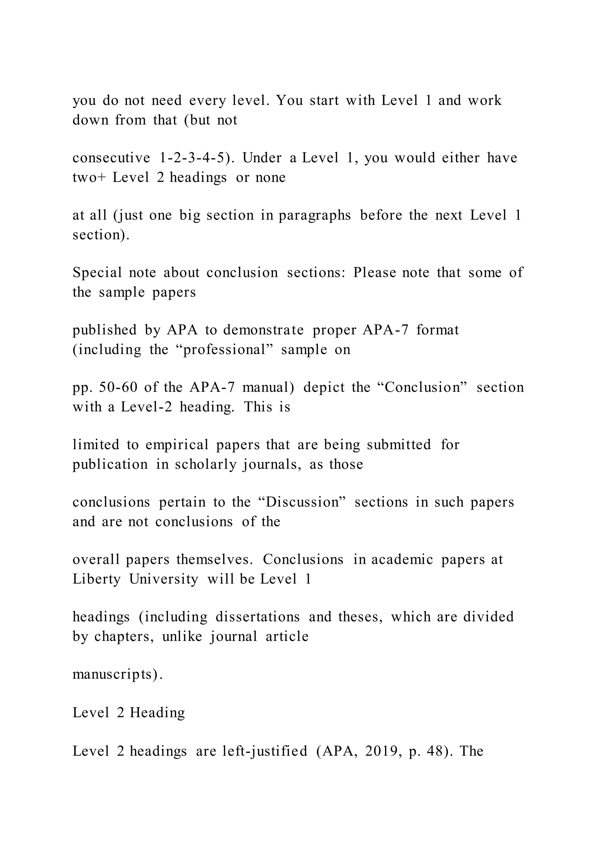 you do not need every level. You start with Level 1 and work
down from that (but not
consecutive 1-2-3-4-5). Under a Level 1, you would either have
two+ Level 2 headings or none
at all (just one big section in paragraphs before the next Level 1
section).
Special note about conclusion sections: Please note that some of
the sample papers
published by APA to demonstrate proper APA-7 format
(including the “professional” sample on
pp. 50-60 of the APA-7 manual) depict the “Conclusion” section
with a Level-2 heading. This is
limited to empirical papers that are being submitted for
publication in scholarly journals, as those
conclusions pertain to the “Discussion” sections in such papers
and are not conclusions of the
overall papers themselves. Conclusions in academic papers at
Liberty University will be Level 1
headings (including dissertations and theses, which are divided
by chapters, unlike journal article
manuscripts).
Level 2 Heading
Level 2 headings are left-justified (APA, 2019, p. 48). The
 