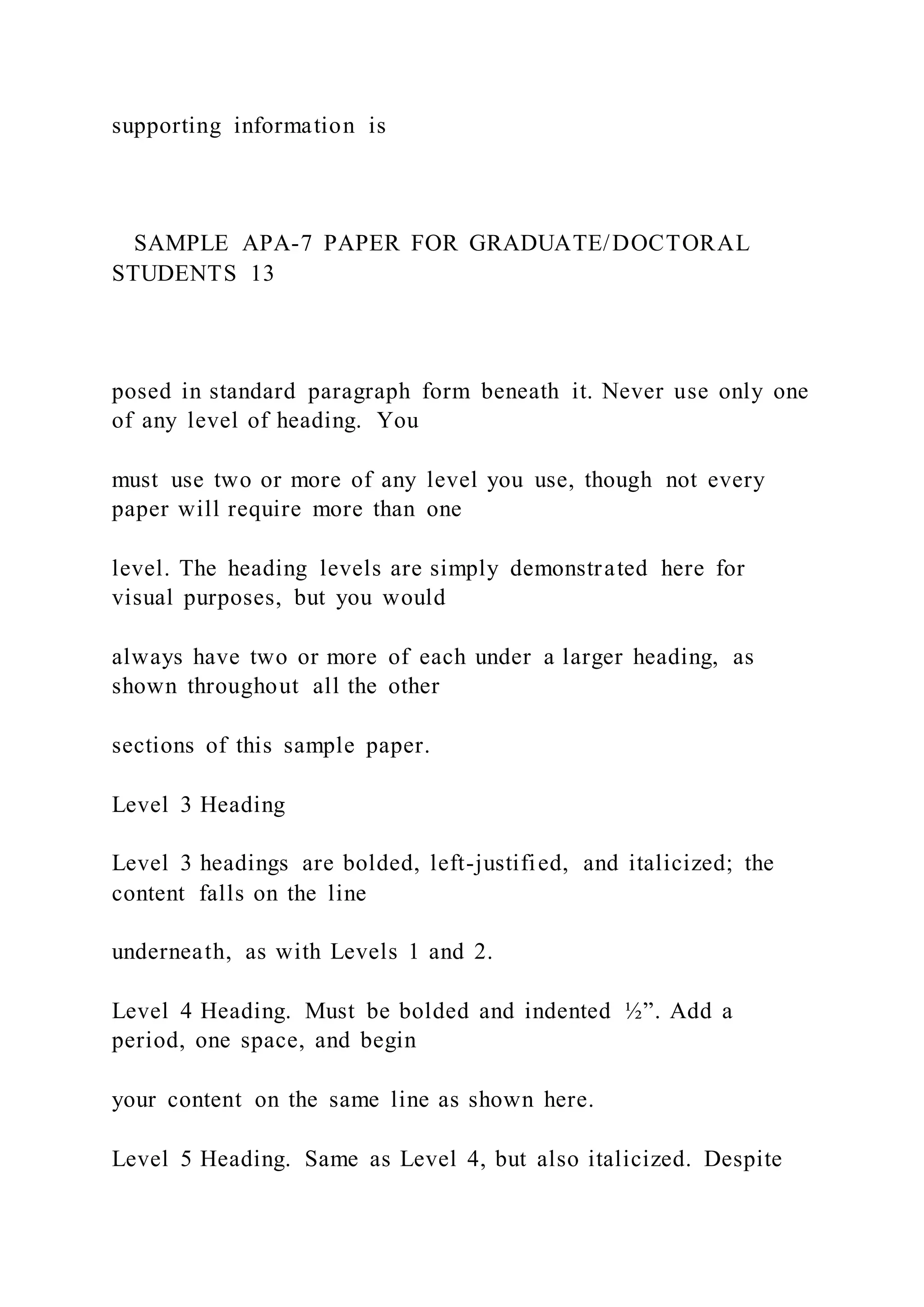 supporting information is
SAMPLE APA-7 PAPER FOR GRADUATE/DOCTORAL
STUDENTS 13
posed in standard paragraph form beneath it. Never use only one
of any level of heading. You
must use two or more of any level you use, though not every
paper will require more than one
level. The heading levels are simply demonstrated here for
visual purposes, but you would
always have two or more of each under a larger heading, as
shown throughout all the other
sections of this sample paper.
Level 3 Heading
Level 3 headings are bolded, left-justified, and italicized; the
content falls on the line
underneath, as with Levels 1 and 2.
Level 4 Heading. Must be bolded and indented ½”. Add a
period, one space, and begin
your content on the same line as shown here.
Level 5 Heading. Same as Level 4, but also italicized. Despite
 
