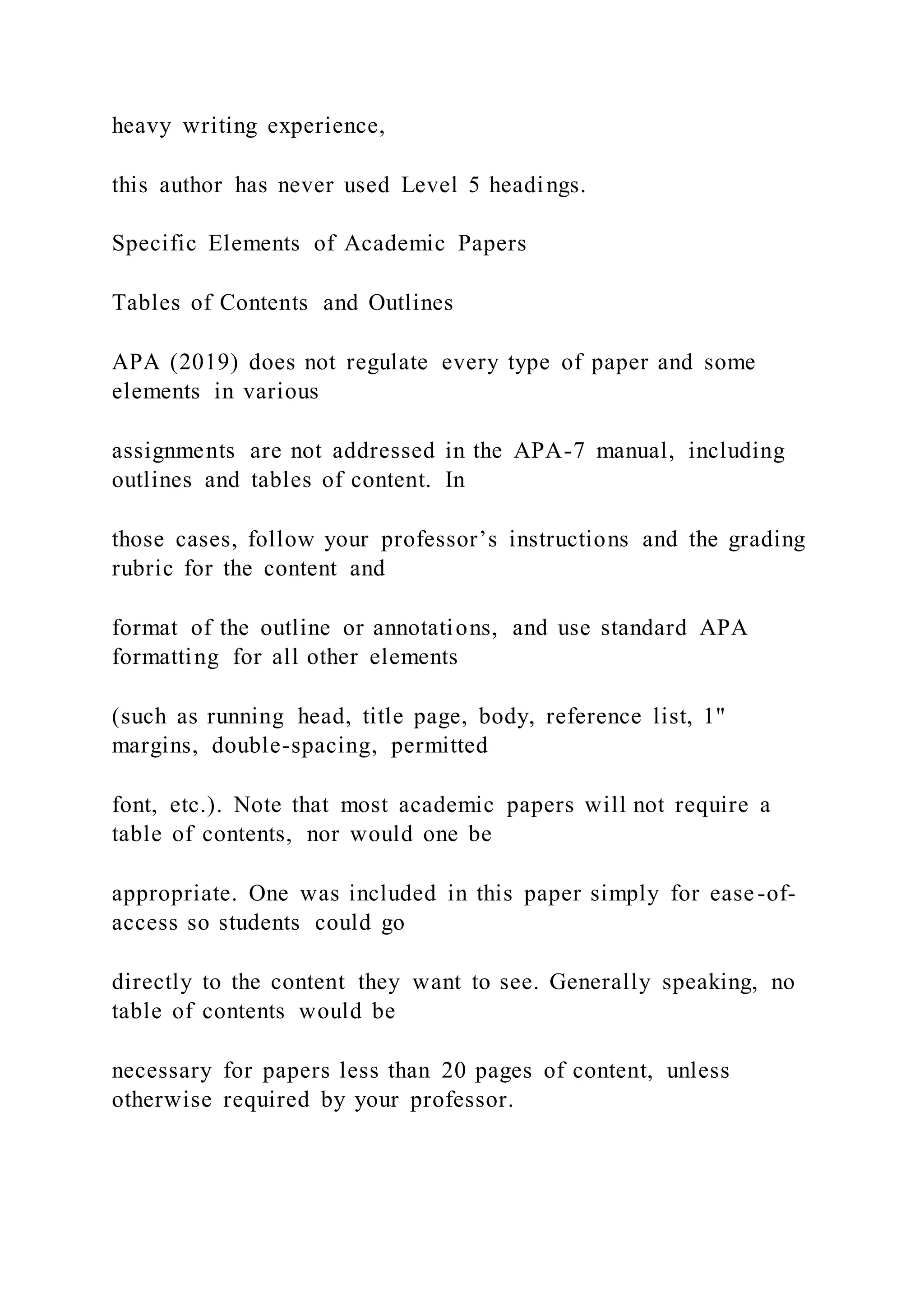 heavy writing experience,
this author has never used Level 5 headings.
Specific Elements of Academic Papers
Tables of Contents and Outlines
APA (2019) does not regulate every type of paper and some
elements in various
assignments are not addressed in the APA-7 manual, including
outlines and tables of content. In
those cases, follow your professor’s instructions and the grading
rubric for the content and
format of the outline or annotations, and use standard APA
formatting for all other elements
(such as running head, title page, body, reference list, 1"
margins, double-spacing, permitted
font, etc.). Note that most academic papers will not require a
table of contents, nor would one be
appropriate. One was included in this paper simply for ease-of-
access so students could go
directly to the content they want to see. Generally speaking, no
table of contents would be
necessary for papers less than 20 pages of content, unless
otherwise required by your professor.
 