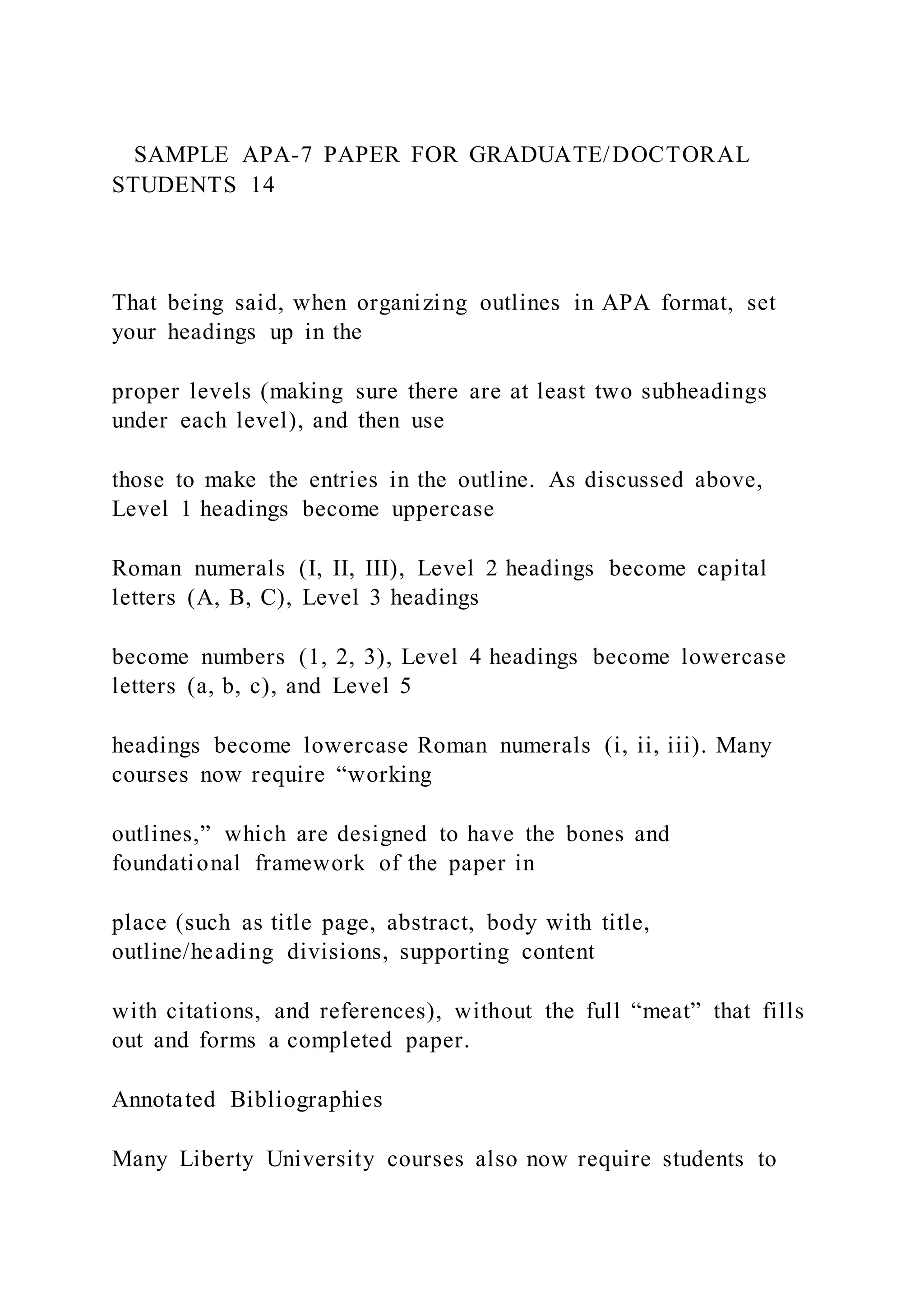 SAMPLE APA-7 PAPER FOR GRADUATE/DOCTORAL
STUDENTS 14
That being said, when organizing outlines in APA format, set
your headings up in the
proper levels (making sure there are at least two subheadings
under each level), and then use
those to make the entries in the outline. As discussed above,
Level 1 headings become uppercase
Roman numerals (I, II, III), Level 2 headings become capital
letters (A, B, C), Level 3 headings
become numbers (1, 2, 3), Level 4 headings become lowercase
letters (a, b, c), and Level 5
headings become lowercase Roman numerals (i, ii, iii). Many
courses now require “working
outlines,” which are designed to have the bones and
foundational framework of the paper in
place (such as title page, abstract, body with title,
outline/heading divisions, supporting content
with citations, and references), without the full “meat” that fills
out and forms a completed paper.
Annotated Bibliographies
Many Liberty University courses also now require students to
 