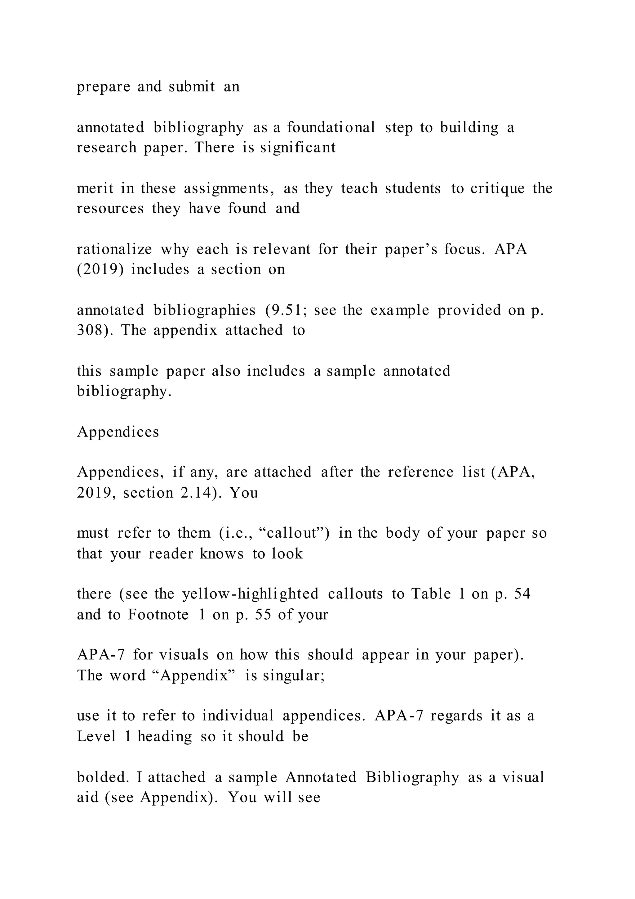 prepare and submit an
annotated bibliography as a foundational step to building a
research paper. There is significant
merit in these assignments, as they teach students to critique the
resources they have found and
rationalize why each is relevant for their paper’s focus. APA
(2019) includes a section on
annotated bibliographies (9.51; see the example provided on p.
308). The appendix attached to
this sample paper also includes a sample annotated
bibliography.
Appendices
Appendices, if any, are attached after the reference list (APA,
2019, section 2.14). You
must refer to them (i.e., “callout”) in the body of your paper so
that your reader knows to look
there (see the yellow-highlighted callouts to Table 1 on p. 54
and to Footnote 1 on p. 55 of your
APA-7 for visuals on how this should appear in your paper).
The word “Appendix” is singular;
use it to refer to individual appendices. APA-7 regards it as a
Level 1 heading so it should be
bolded. I attached a sample Annotated Bibliography as a visual
aid (see Appendix). You will see
 
