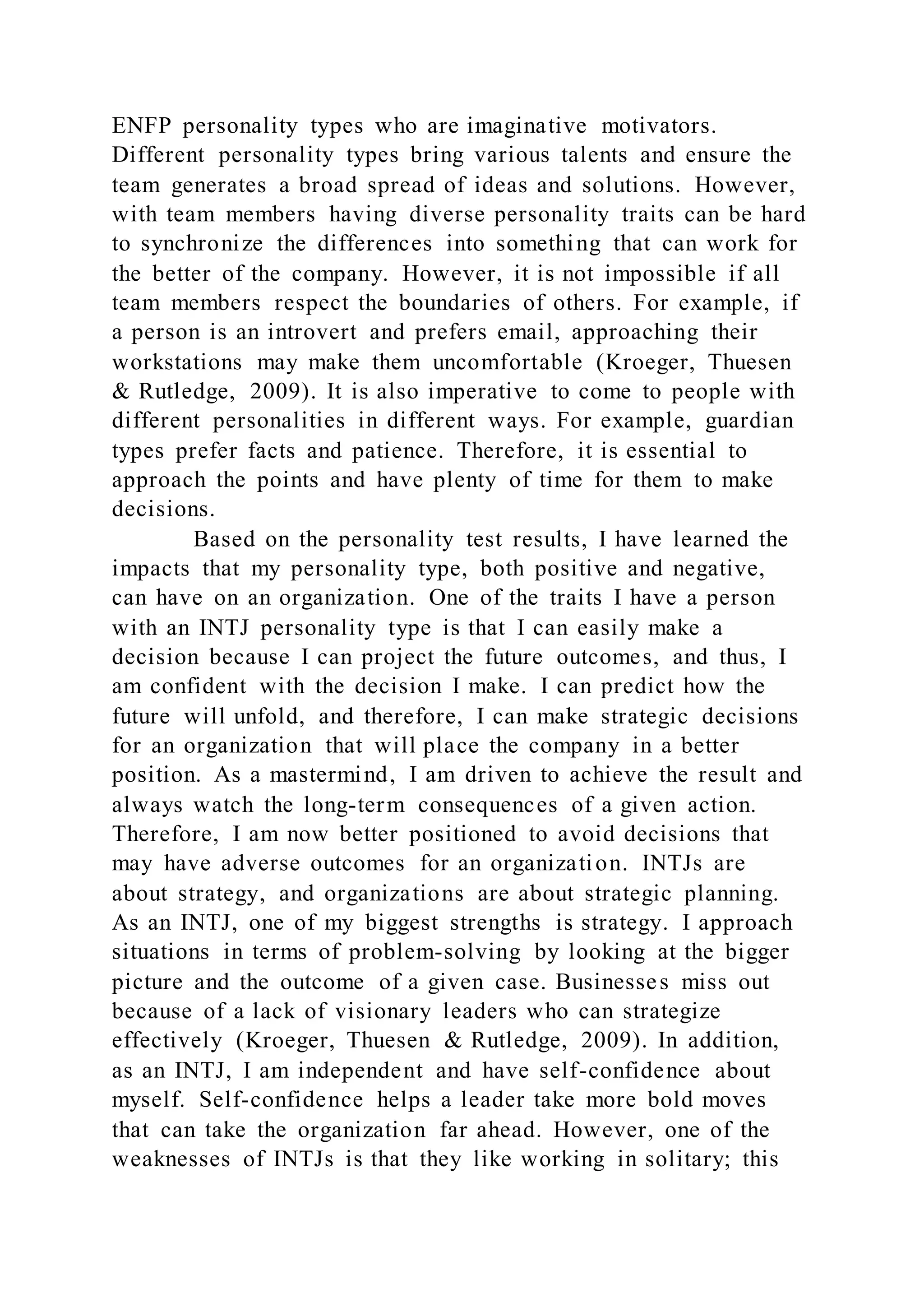 ENFP personality types who are imaginative motivators.
Different personality types bring various talents and ensure the
team generates a broad spread of ideas and solutions. However,
with team members having diverse personality traits can be hard
to synchronize the differences into something that can work for
the better of the company. However, it is not impossible if all
team members respect the boundaries of others. For example, if
a person is an introvert and prefers email, approaching their
workstations may make them uncomfortable (Kroeger, Thuesen
& Rutledge, 2009). It is also imperative to come to people with
different personalities in different ways. For example, guardian
types prefer facts and patience. Therefore, it is essential to
approach the points and have plenty of time for them to make
decisions.
Based on the personality test results, I have learned the
impacts that my personality type, both positive and negative,
can have on an organization. One of the traits I have a person
with an INTJ personality type is that I can easily make a
decision because I can project the future outcomes, and thus, I
am confident with the decision I make. I can predict how the
future will unfold, and therefore, I can make strategic decisions
for an organization that will place the company in a better
position. As a mastermind, I am driven to achieve the result and
always watch the long-term consequences of a given action.
Therefore, I am now better positioned to avoid decisions that
may have adverse outcomes for an organization. INTJs are
about strategy, and organizations are about strategic planning.
As an INTJ, one of my biggest strengths is strategy. I approach
situations in terms of problem-solving by looking at the bigger
picture and the outcome of a given case. Businesses miss out
because of a lack of visionary leaders who can strategize
effectively (Kroeger, Thuesen & Rutledge, 2009). In addition,
as an INTJ, I am independent and have self-confidence about
myself. Self-confidence helps a leader take more bold moves
that can take the organization far ahead. However, one of the
weaknesses of INTJs is that they like working in solitary; this
 