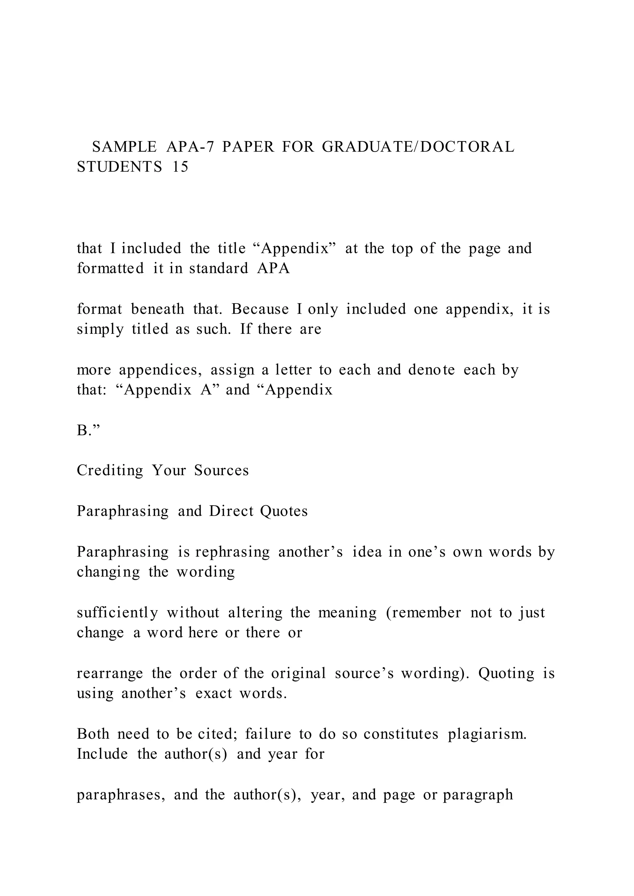 SAMPLE APA-7 PAPER FOR GRADUATE/DOCTORAL
STUDENTS 15
that I included the title “Appendix” at the top of the page and
formatted it in standard APA
format beneath that. Because I only included one appendix, it is
simply titled as such. If there are
more appendices, assign a letter to each and denote each by
that: “Appendix A” and “Appendix
B.”
Crediting Your Sources
Paraphrasing and Direct Quotes
Paraphrasing is rephrasing another’s idea in one’s own words by
changing the wording
sufficiently without altering the meaning (remember not to just
change a word here or there or
rearrange the order of the original source’s wording). Quoting is
using another’s exact words.
Both need to be cited; failure to do so constitutes plagiarism.
Include the author(s) and year for
paraphrases, and the author(s), year, and page or paragraph
 