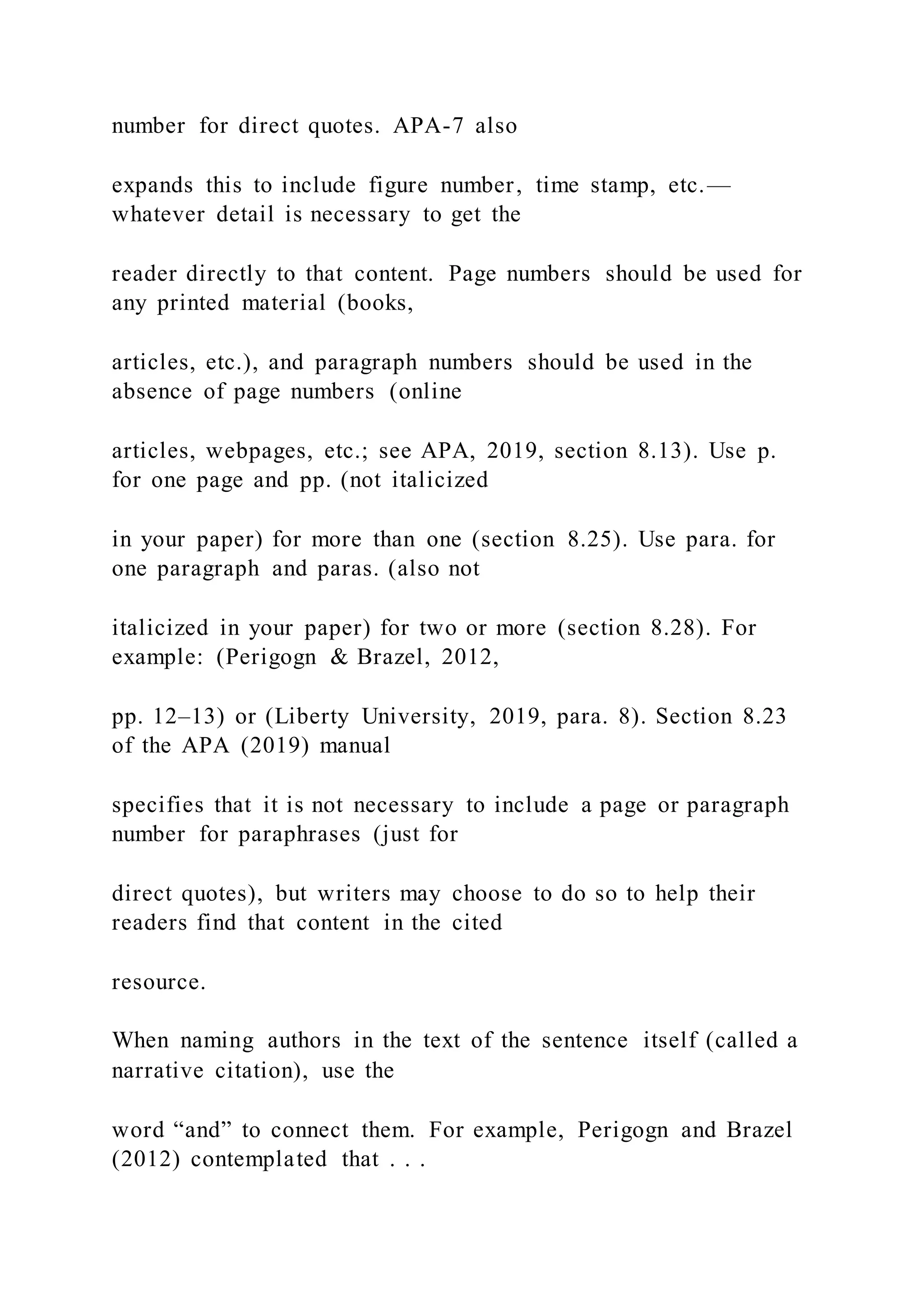 number for direct quotes. APA-7 also
expands this to include figure number, time stamp, etc.—
whatever detail is necessary to get the
reader directly to that content. Page numbers should be used for
any printed material (books,
articles, etc.), and paragraph numbers should be used in the
absence of page numbers (online
articles, webpages, etc.; see APA, 2019, section 8.13). Use p.
for one page and pp. (not italicized
in your paper) for more than one (section 8.25). Use para. for
one paragraph and paras. (also not
italicized in your paper) for two or more (section 8.28). For
example: (Perigogn & Brazel, 2012,
pp. 12–13) or (Liberty University, 2019, para. 8). Section 8.23
of the APA (2019) manual
specifies that it is not necessary to include a page or paragraph
number for paraphrases (just for
direct quotes), but writers may choose to do so to help their
readers find that content in the cited
resource.
When naming authors in the text of the sentence itself (called a
narrative citation), use the
word “and” to connect them. For example, Perigogn and Brazel
(2012) contemplated that . . .
 