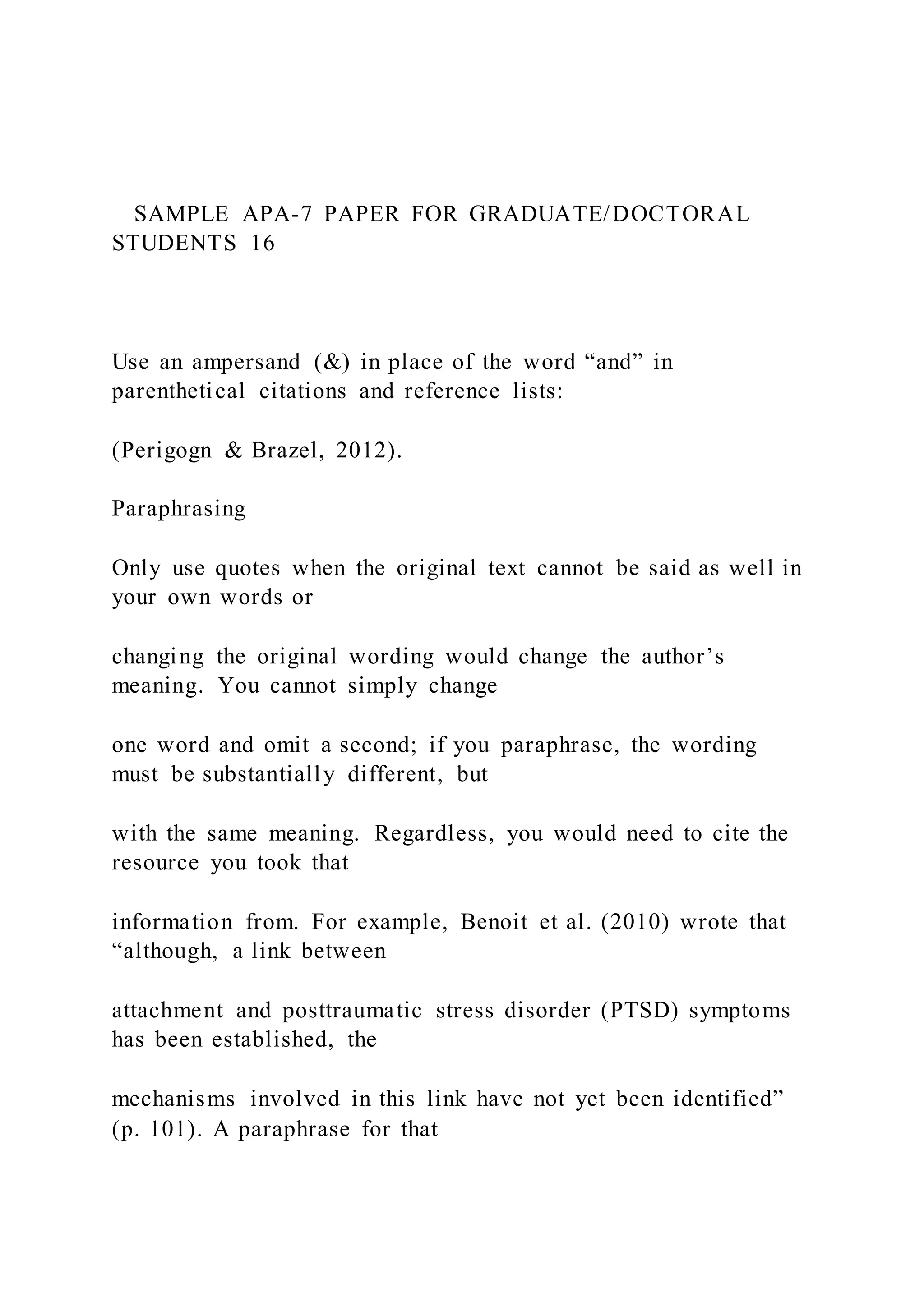 SAMPLE APA-7 PAPER FOR GRADUATE/DOCTORAL
STUDENTS 16
Use an ampersand (&) in place of the word “and” in
parenthetical citations and reference lists:
(Perigogn & Brazel, 2012).
Paraphrasing
Only use quotes when the original text cannot be said as well in
your own words or
changing the original wording would change the author’s
meaning. You cannot simply change
one word and omit a second; if you paraphrase, the wording
must be substantially different, but
with the same meaning. Regardless, you would need to cite the
resource you took that
information from. For example, Benoit et al. (2010) wrote that
“although, a link between
attachment and posttraumatic stress disorder (PTSD) symptoms
has been established, the
mechanisms involved in this link have not yet been identified”
(p. 101). A paraphrase for that
 