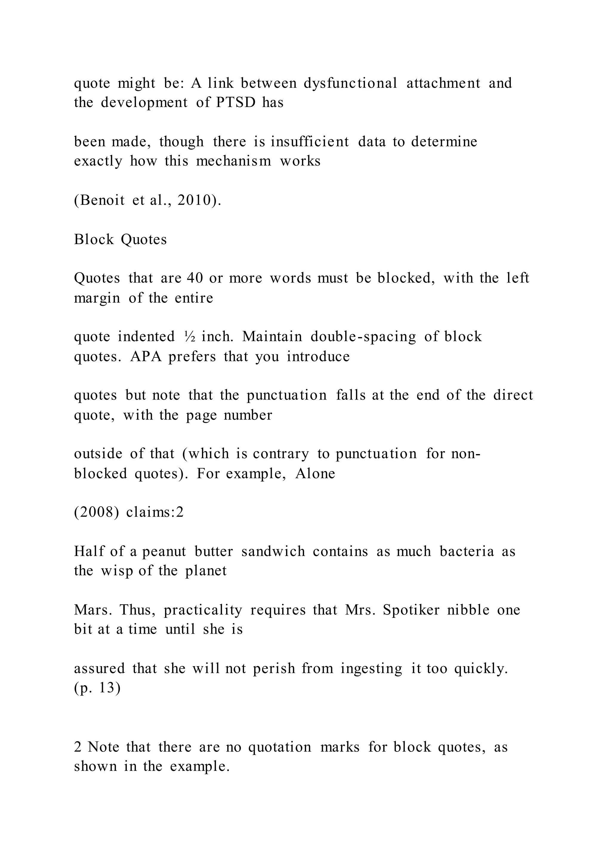 quote might be: A link between dysfunctional attachment and
the development of PTSD has
been made, though there is insufficient data to determine
exactly how this mechanism works
(Benoit et al., 2010).
Block Quotes
Quotes that are 40 or more words must be blocked, with the left
margin of the entire
quote indented ½ inch. Maintain double-spacing of block
quotes. APA prefers that you introduce
quotes but note that the punctuation falls at the end of the direct
quote, with the page number
outside of that (which is contrary to punctuation for non-
blocked quotes). For example, Alone
(2008) claims:2
Half of a peanut butter sandwich contains as much bacteria as
the wisp of the planet
Mars. Thus, practicality requires that Mrs. Spotiker nibble one
bit at a time until she is
assured that she will not perish from ingesting it too quickly.
(p. 13)
2 Note that there are no quotation marks for block quotes, as
shown in the example.
 