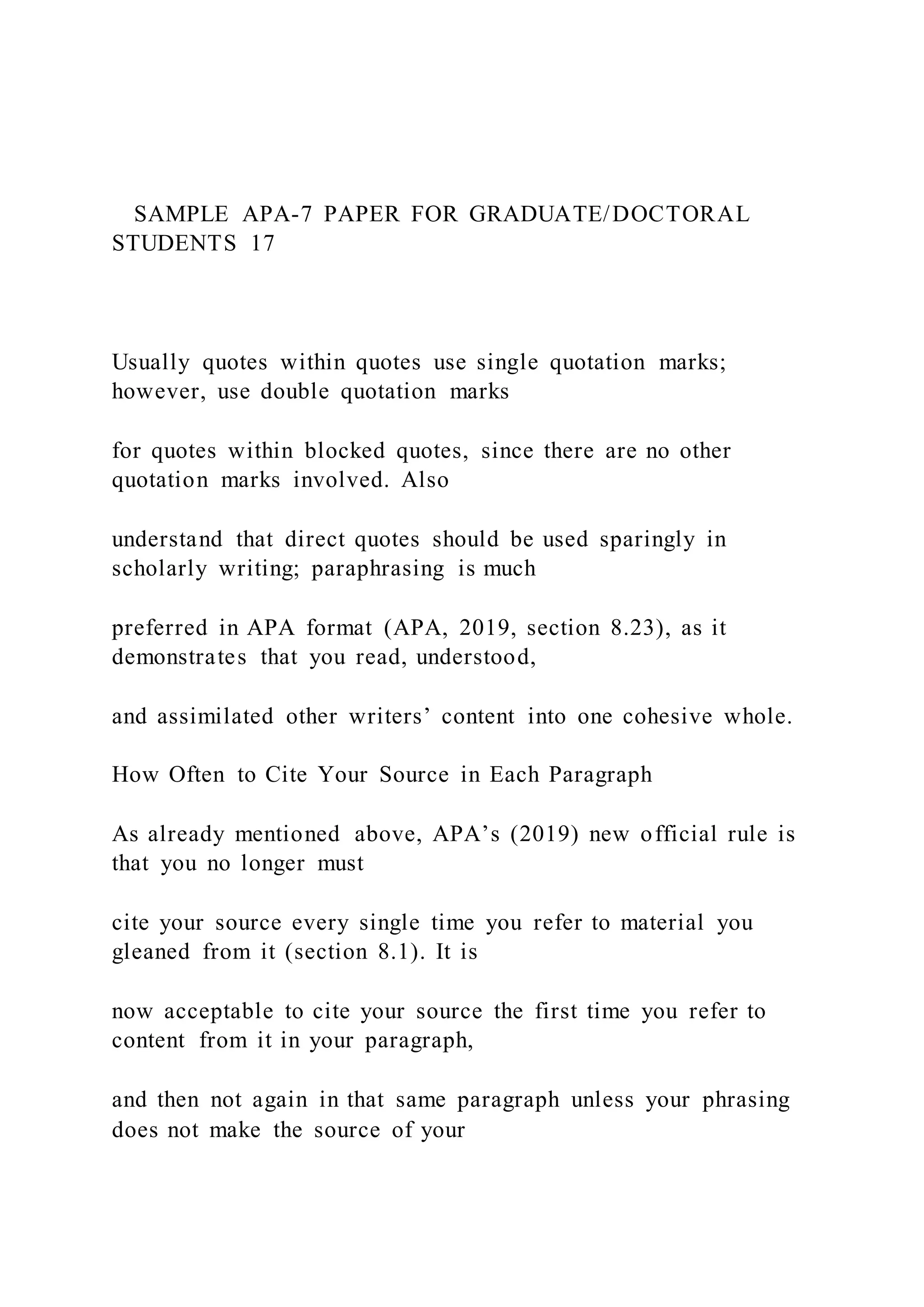 SAMPLE APA-7 PAPER FOR GRADUATE/DOCTORAL
STUDENTS 17
Usually quotes within quotes use single quotation marks;
however, use double quotation marks
for quotes within blocked quotes, since there are no other
quotation marks involved. Also
understand that direct quotes should be used sparingly in
scholarly writing; paraphrasing is much
preferred in APA format (APA, 2019, section 8.23), as it
demonstrates that you read, understood,
and assimilated other writers’ content into one cohesive whole.
How Often to Cite Your Source in Each Paragraph
As already mentioned above, APA’s (2019) new official rule is
that you no longer must
cite your source every single time you refer to material you
gleaned from it (section 8.1). It is
now acceptable to cite your source the first time you refer to
content from it in your paragraph,
and then not again in that same paragraph unless your phrasing
does not make the source of your
 