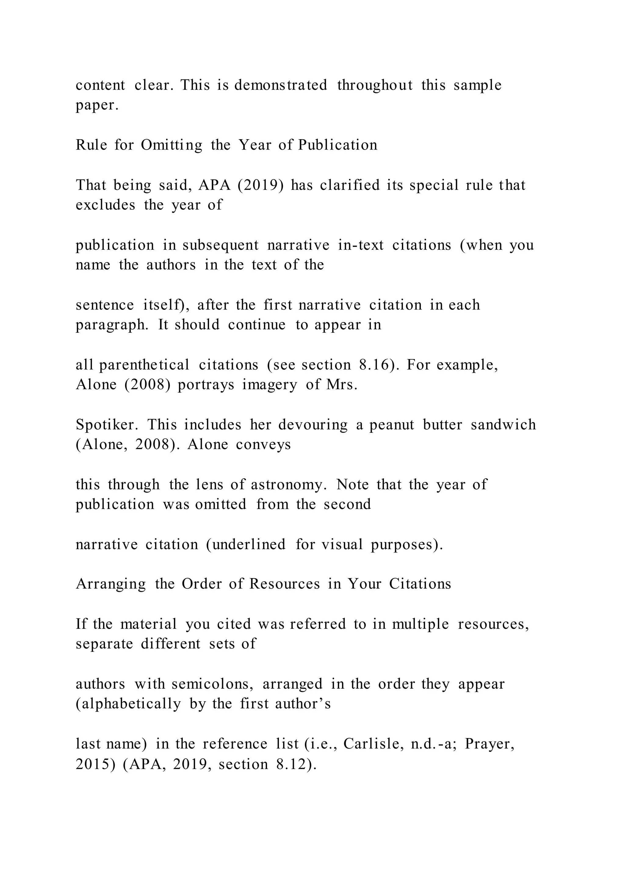 content clear. This is demonstrated throughout this sample
paper.
Rule for Omitting the Year of Publication
That being said, APA (2019) has clarified its special rule that
excludes the year of
publication in subsequent narrative in-text citations (when you
name the authors in the text of the
sentence itself), after the first narrative citation in each
paragraph. It should continue to appear in
all parenthetical citations (see section 8.16). For example,
Alone (2008) portrays imagery of Mrs.
Spotiker. This includes her devouring a peanut butter sandwich
(Alone, 2008). Alone conveys
this through the lens of astronomy. Note that the year of
publication was omitted from the second
narrative citation (underlined for visual purposes).
Arranging the Order of Resources in Your Citations
If the material you cited was referred to in multiple resources,
separate different sets of
authors with semicolons, arranged in the order they appear
(alphabetically by the first author’s
last name) in the reference list (i.e., Carlisle, n.d.-a; Prayer,
2015) (APA, 2019, section 8.12).
 