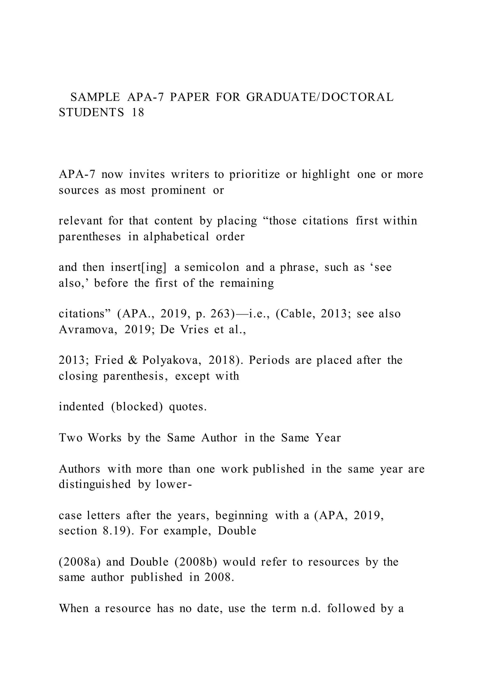 SAMPLE APA-7 PAPER FOR GRADUATE/DOCTORAL
STUDENTS 18
APA-7 now invites writers to prioritize or highlight one or more
sources as most prominent or
relevant for that content by placing “those citations first within
parentheses in alphabetical order
and then insert[ing] a semicolon and a phrase, such as ‘see
also,’ before the first of the remaining
citations” (APA., 2019, p. 263)—i.e., (Cable, 2013; see also
Avramova, 2019; De Vries et al.,
2013; Fried & Polyakova, 2018). Periods are placed after the
closing parenthesis, except with
indented (blocked) quotes.
Two Works by the Same Author in the Same Year
Authors with more than one work published in the same year are
distinguished by lower-
case letters after the years, beginning with a (APA, 2019,
section 8.19). For example, Double
(2008a) and Double (2008b) would refer to resources by the
same author published in 2008.
When a resource has no date, use the term n.d. followed by a
 
