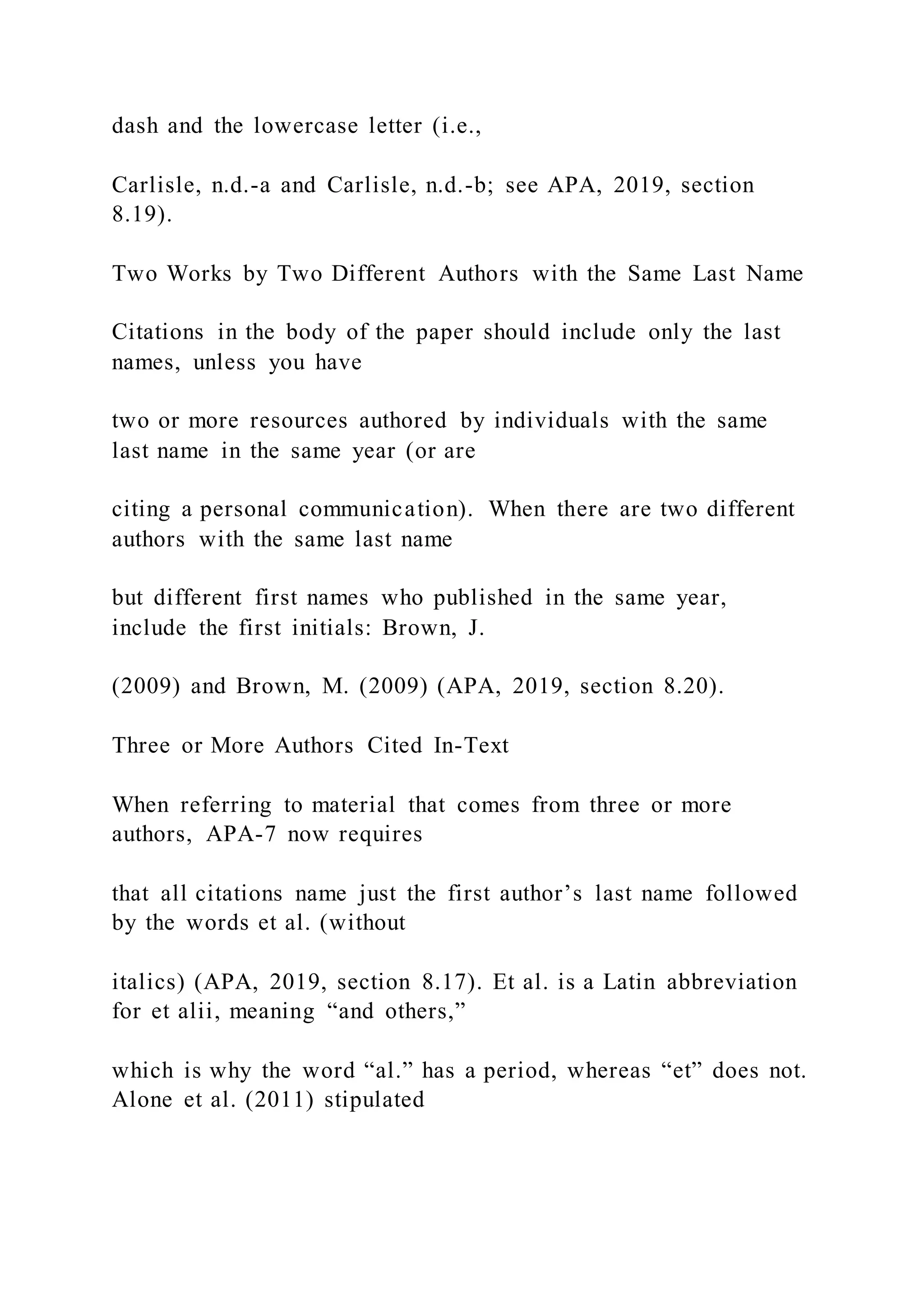 dash and the lowercase letter (i.e.,
Carlisle, n.d.-a and Carlisle, n.d.-b; see APA, 2019, section
8.19).
Two Works by Two Different Authors with the Same Last Name
Citations in the body of the paper should include only the last
names, unless you have
two or more resources authored by individuals with the same
last name in the same year (or are
citing a personal communication). When there are two different
authors with the same last name
but different first names who published in the same year,
include the first initials: Brown, J.
(2009) and Brown, M. (2009) (APA, 2019, section 8.20).
Three or More Authors Cited In-Text
When referring to material that comes from three or more
authors, APA-7 now requires
that all citations name just the first author’s last name followed
by the words et al. (without
italics) (APA, 2019, section 8.17). Et al. is a Latin abbreviation
for et alii, meaning “and others,”
which is why the word “al.” has a period, whereas “et” does not.
Alone et al. (2011) stipulated
 