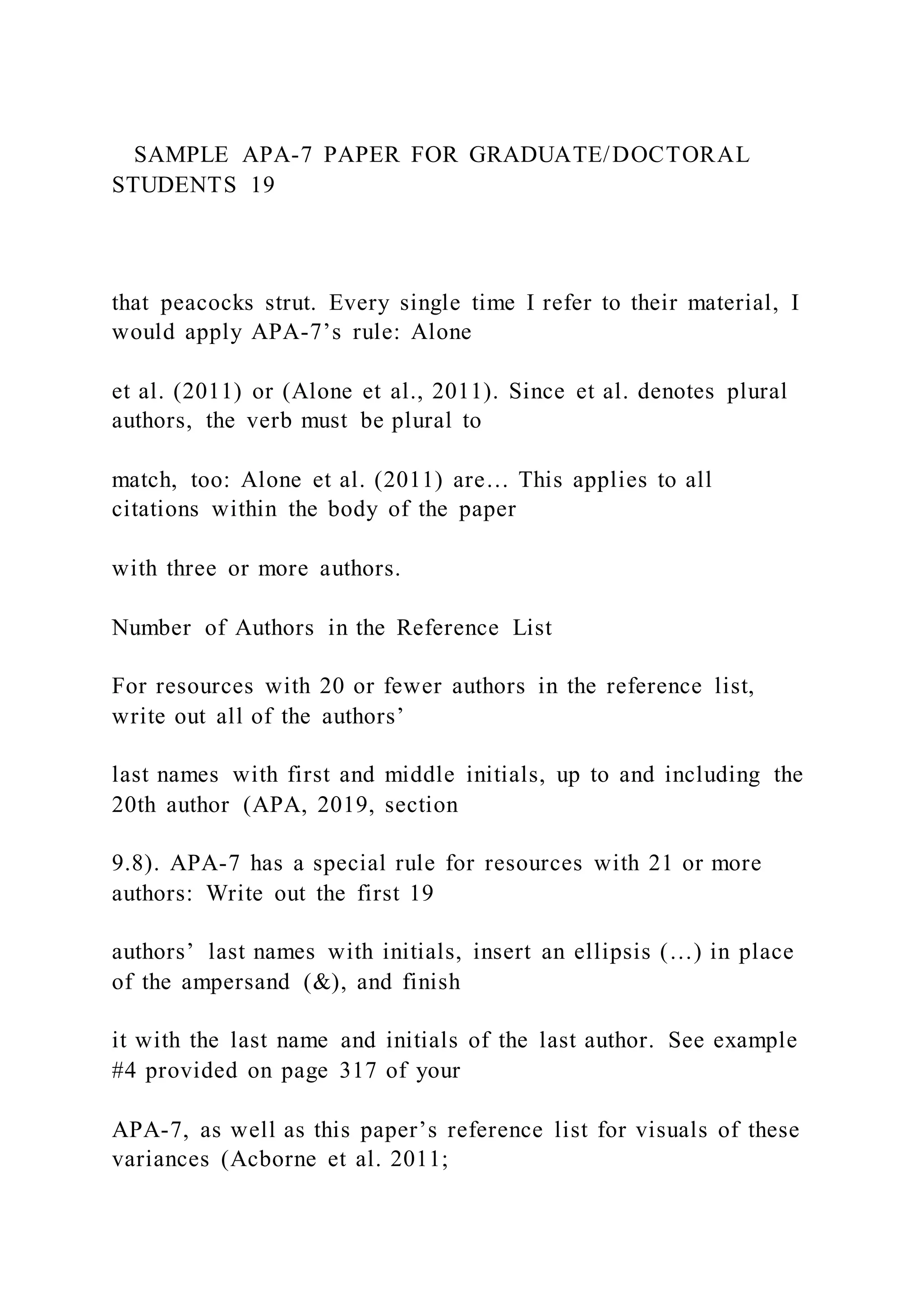 SAMPLE APA-7 PAPER FOR GRADUATE/DOCTORAL
STUDENTS 19
that peacocks strut. Every single time I refer to their material, I
would apply APA-7’s rule: Alone
et al. (2011) or (Alone et al., 2011). Since et al. denotes plural
authors, the verb must be plural to
match, too: Alone et al. (2011) are… This applies to all
citations within the body of the paper
with three or more authors.
Number of Authors in the Reference List
For resources with 20 or fewer authors in the reference list,
write out all of the authors’
last names with first and middle initials, up to and including the
20th author (APA, 2019, section
9.8). APA-7 has a special rule for resources with 21 or more
authors: Write out the first 19
authors’ last names with initials, insert an ellipsis (…) in place
of the ampersand (&), and finish
it with the last name and initials of the last author. See example
#4 provided on page 317 of your
APA-7, as well as this paper’s reference list for visuals of these
variances (Acborne et al. 2011;
 