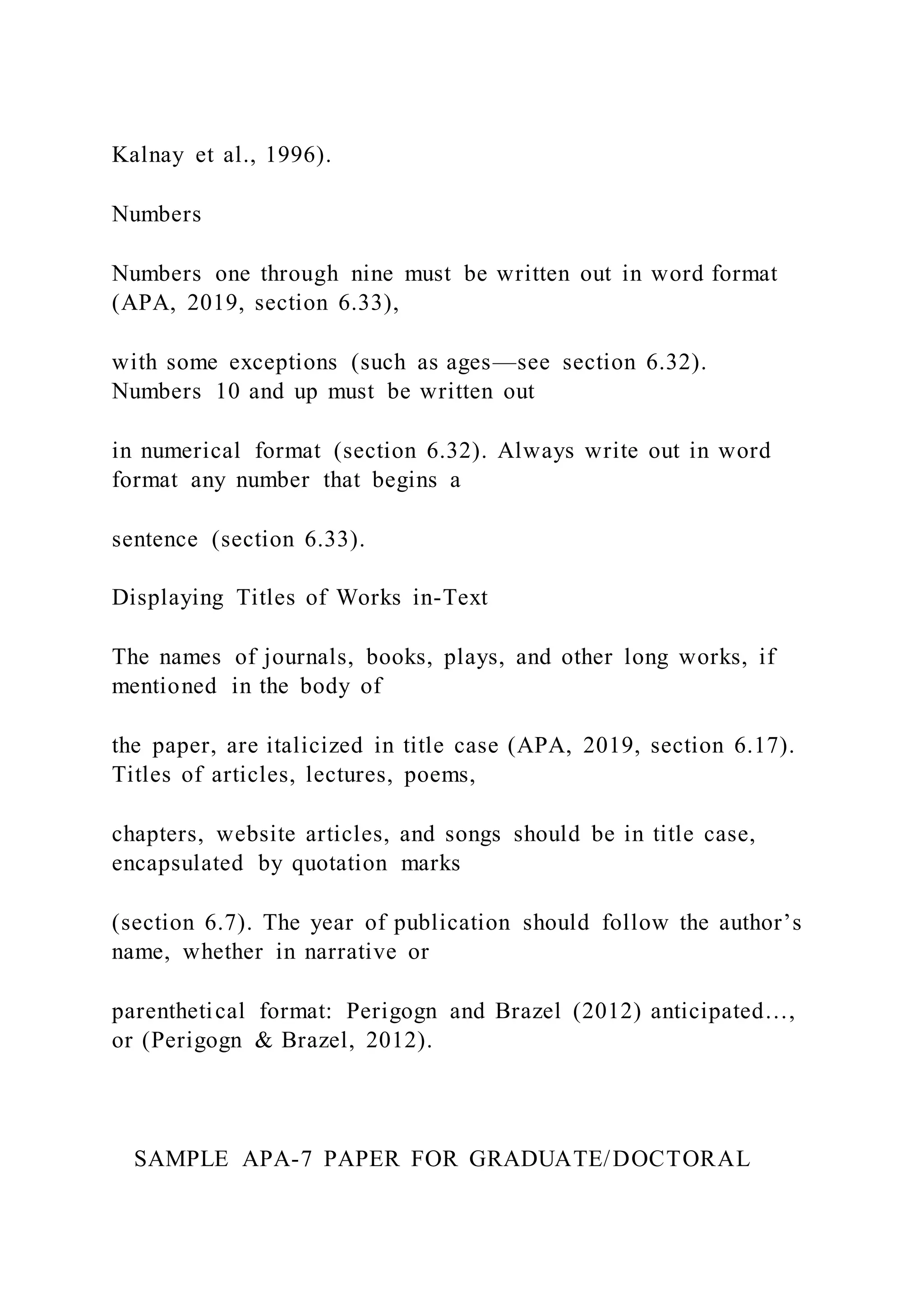 Kalnay et al., 1996).
Numbers
Numbers one through nine must be written out in word format
(APA, 2019, section 6.33),
with some exceptions (such as ages—see section 6.32).
Numbers 10 and up must be written out
in numerical format (section 6.32). Always write out in word
format any number that begins a
sentence (section 6.33).
Displaying Titles of Works in-Text
The names of journals, books, plays, and other long works, if
mentioned in the body of
the paper, are italicized in title case (APA, 2019, section 6.17).
Titles of articles, lectures, poems,
chapters, website articles, and songs should be in title case,
encapsulated by quotation marks
(section 6.7). The year of publication should follow the author’s
name, whether in narrative or
parenthetical format: Perigogn and Brazel (2012) anticipated…,
or (Perigogn & Brazel, 2012).
SAMPLE APA-7 PAPER FOR GRADUATE/DOCTORAL
 