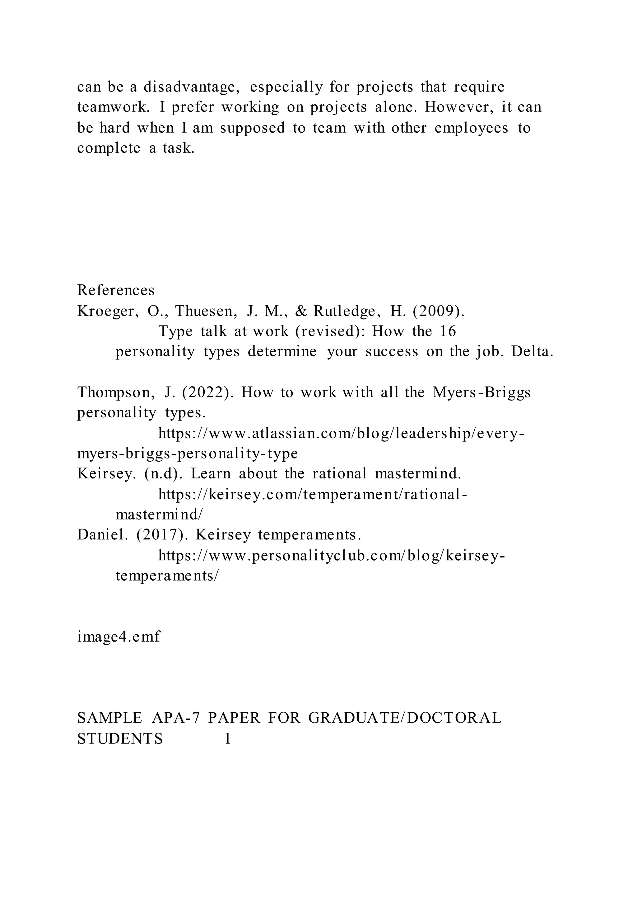 can be a disadvantage, especially for projects that require
teamwork. I prefer working on projects alone. However, it can
be hard when I am supposed to team with other employees to
complete a task.
References
Kroeger, O., Thuesen, J. M., & Rutledge, H. (2009).
Type talk at work (revised): How the 16
personality types determine your success on the job. Delta.
Thompson, J. (2022). How to work with all the Myers-Briggs
personality types.
https://www.atlassian.com/blog/leadership/every-
myers-briggs-personality-type
Keirsey. (n.d). Learn about the rational mastermind.
https://keirsey.com/temperament/rational-
mastermind/
Daniel. (2017). Keirsey temperaments.
https://www.personalityclub.com/blog/keirsey-
temperaments/
image4.emf
SAMPLE APA-7 PAPER FOR GRADUATE/DOCTORAL
STUDENTS 1
 