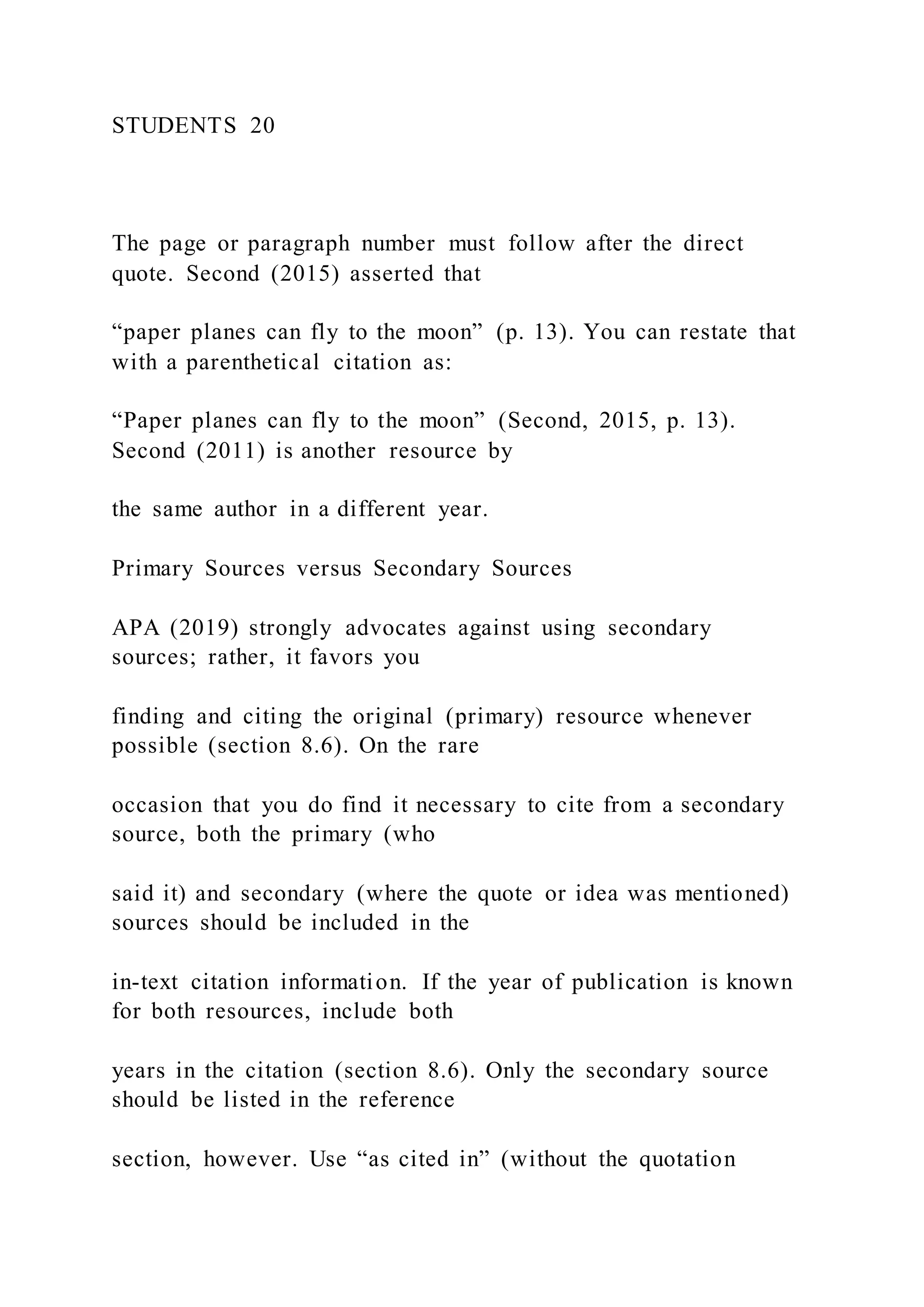 STUDENTS 20
The page or paragraph number must follow after the direct
quote. Second (2015) asserted that
“paper planes can fly to the moon” (p. 13). You can restate that
with a parenthetical citation as:
“Paper planes can fly to the moon” (Second, 2015, p. 13).
Second (2011) is another resource by
the same author in a different year.
Primary Sources versus Secondary Sources
APA (2019) strongly advocates against using secondary
sources; rather, it favors you
finding and citing the original (primary) resource whenever
possible (section 8.6). On the rare
occasion that you do find it necessary to cite from a secondary
source, both the primary (who
said it) and secondary (where the quote or idea was mentioned)
sources should be included in the
in-text citation information. If the year of publication is known
for both resources, include both
years in the citation (section 8.6). Only the secondary source
should be listed in the reference
section, however. Use “as cited in” (without the quotation
 