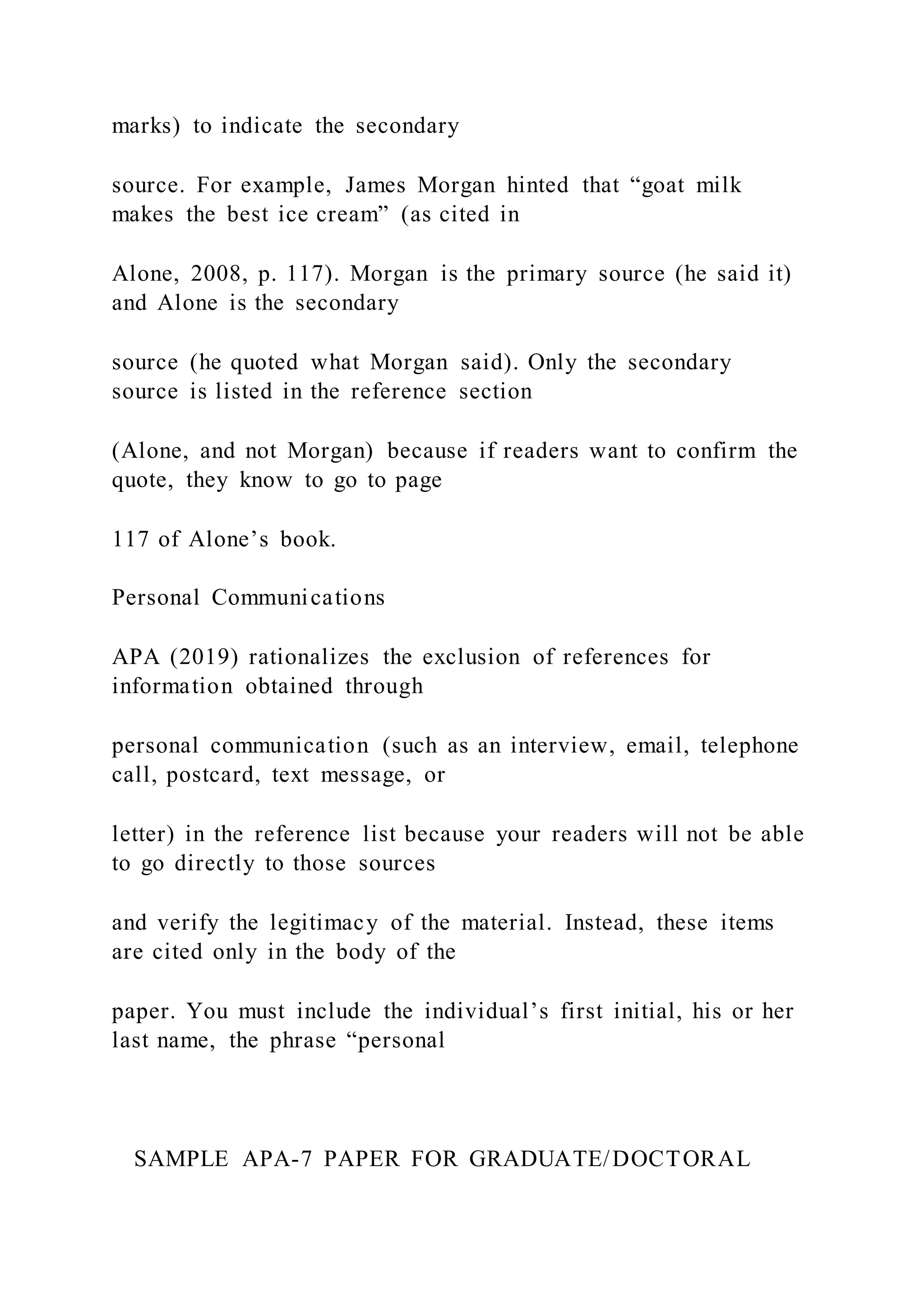 marks) to indicate the secondary
source. For example, James Morgan hinted that “goat milk
makes the best ice cream” (as cited in
Alone, 2008, p. 117). Morgan is the primary source (he said it)
and Alone is the secondary
source (he quoted what Morgan said). Only the secondary
source is listed in the reference section
(Alone, and not Morgan) because if readers want to confirm the
quote, they know to go to page
117 of Alone’s book.
Personal Communications
APA (2019) rationalizes the exclusion of references for
information obtained through
personal communication (such as an interview, email, telephone
call, postcard, text message, or
letter) in the reference list because your readers will not be able
to go directly to those sources
and verify the legitimacy of the material. Instead, these items
are cited only in the body of the
paper. You must include the individual’s first initial, his or her
last name, the phrase “personal
SAMPLE APA-7 PAPER FOR GRADUATE/DOCTORAL
 