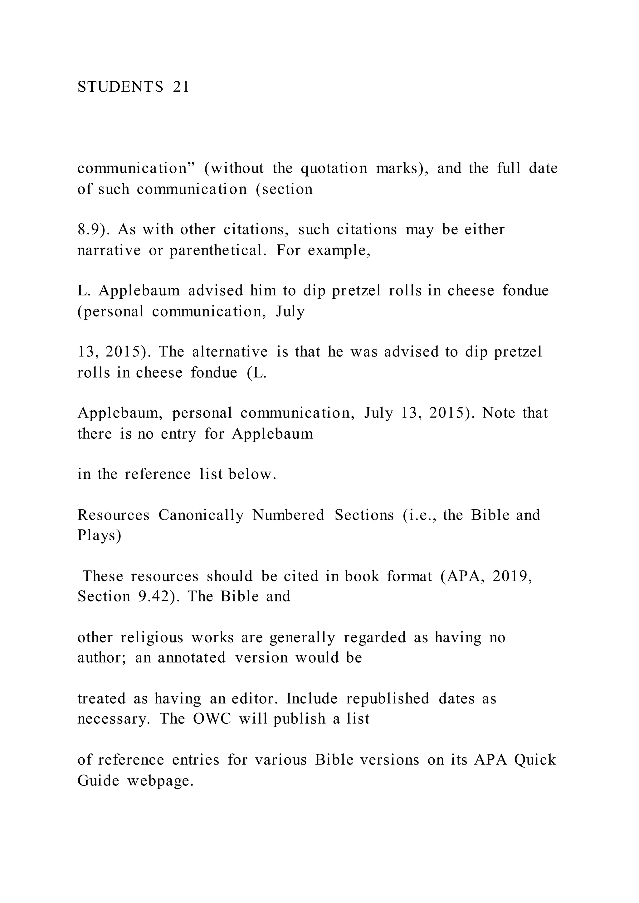 STUDENTS 21
communication” (without the quotation marks), and the full date
of such communication (section
8.9). As with other citations, such citations may be either
narrative or parenthetical. For example,
L. Applebaum advised him to dip pretzel rolls in cheese fondue
(personal communication, July
13, 2015). The alternative is that he was advised to dip pretzel
rolls in cheese fondue (L.
Applebaum, personal communication, July 13, 2015). Note that
there is no entry for Applebaum
in the reference list below.
Resources Canonically Numbered Sections (i.e., the Bible and
Plays)
These resources should be cited in book format (APA, 2019,
Section 9.42). The Bible and
other religious works are generally regarded as having no
author; an annotated version would be
treated as having an editor. Include republished dates as
necessary. The OWC will publish a list
of reference entries for various Bible versions on its APA Quick
Guide webpage.
 