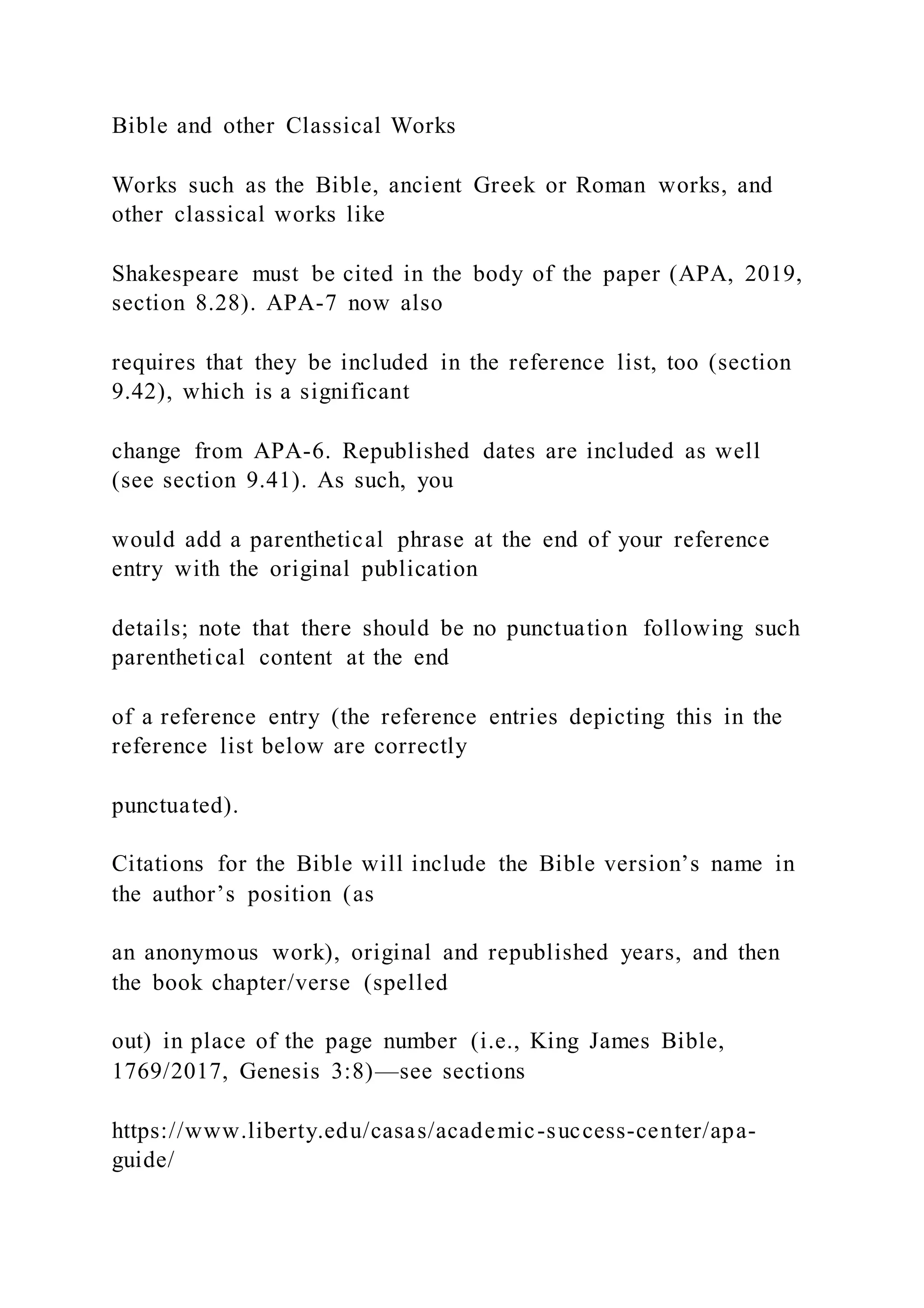 Bible and other Classical Works
Works such as the Bible, ancient Greek or Roman works, and
other classical works like
Shakespeare must be cited in the body of the paper (APA, 2019,
section 8.28). APA-7 now also
requires that they be included in the reference list, too (section
9.42), which is a significant
change from APA-6. Republished dates are included as well
(see section 9.41). As such, you
would add a parenthetical phrase at the end of your reference
entry with the original publication
details; note that there should be no punctuation following such
parenthetical content at the end
of a reference entry (the reference entries depicting this in the
reference list below are correctly
punctuated).
Citations for the Bible will include the Bible version’s name in
the author’s position (as
an anonymous work), original and republished years, and then
the book chapter/verse (spelled
out) in place of the page number (i.e., King James Bible,
1769/2017, Genesis 3:8)—see sections
https://www.liberty.edu/casas/academic-success-center/apa-
guide/
 