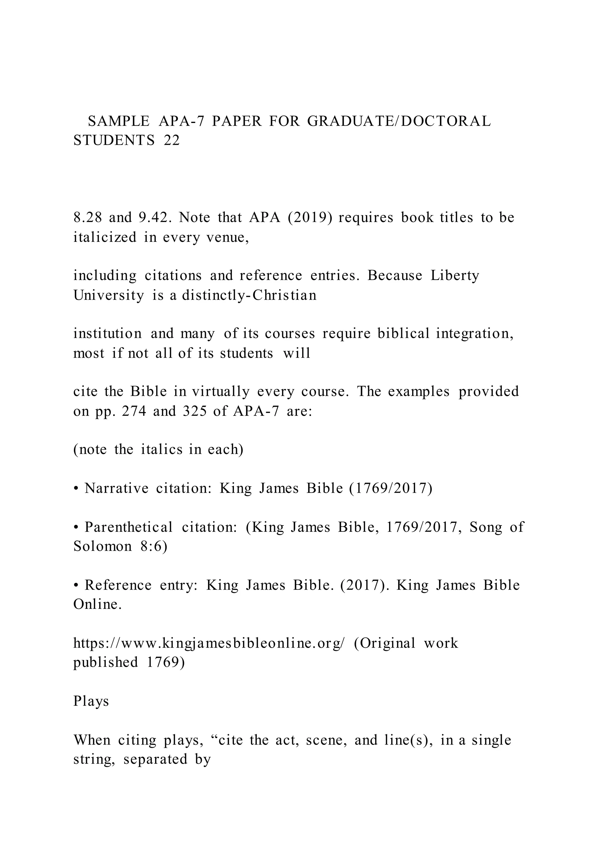 SAMPLE APA-7 PAPER FOR GRADUATE/DOCTORAL
STUDENTS 22
8.28 and 9.42. Note that APA (2019) requires book titles to be
italicized in every venue,
including citations and reference entries. Because Liberty
University is a distinctly-Christian
institution and many of its courses require biblical integration,
most if not all of its students will
cite the Bible in virtually every course. The examples provided
on pp. 274 and 325 of APA-7 are:
(note the italics in each)
• Narrative citation: King James Bible (1769/2017)
• Parenthetical citation: (King James Bible, 1769/2017, Song of
Solomon 8:6)
• Reference entry: King James Bible. (2017). King James Bible
Online.
https://www.kingjamesbibleonline.org/ (Original work
published 1769)
Plays
When citing plays, “cite the act, scene, and line(s), in a single
string, separated by
 