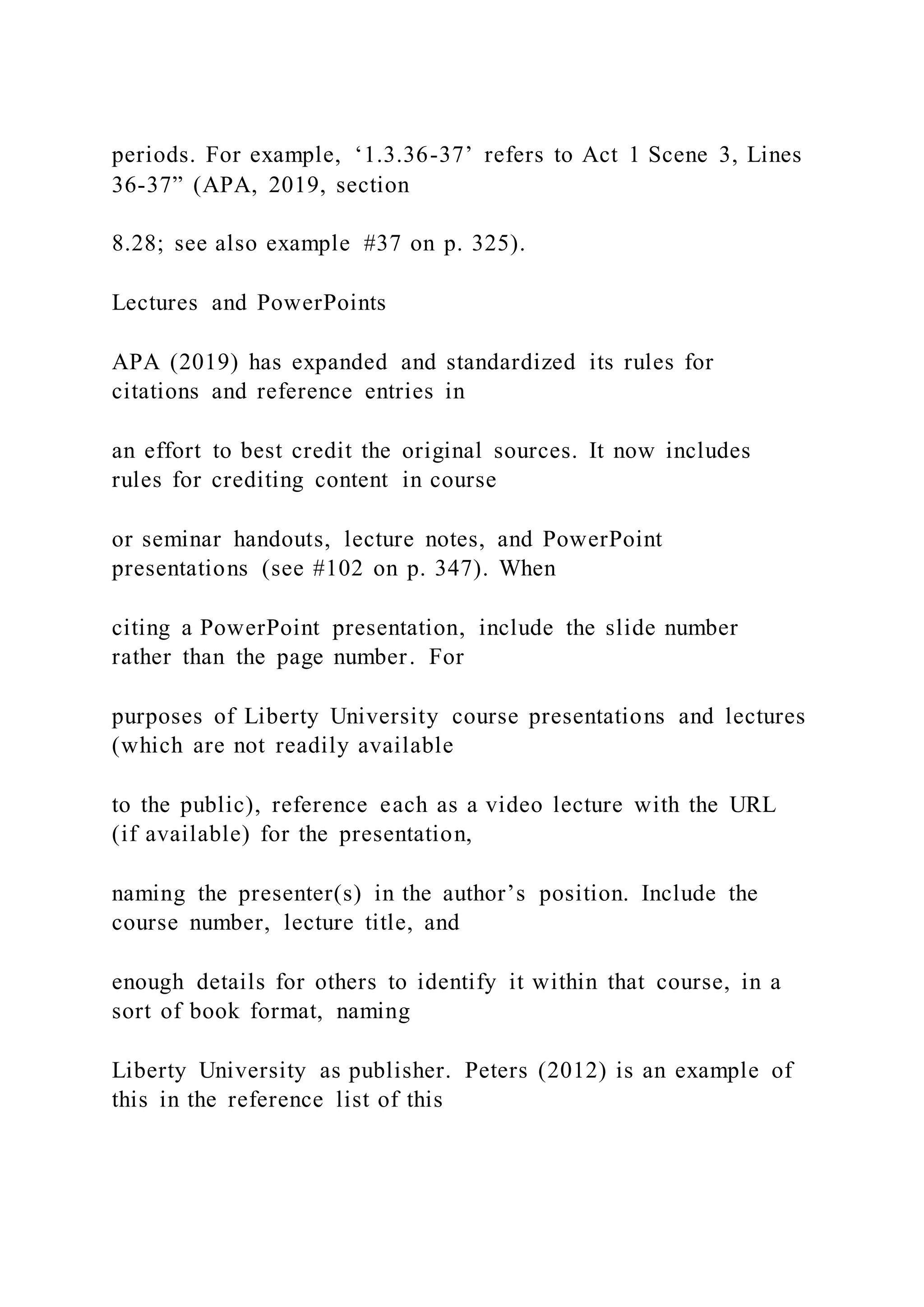periods. For example, ‘1.3.36-37’ refers to Act 1 Scene 3, Lines
36-37” (APA, 2019, section
8.28; see also example #37 on p. 325).
Lectures and PowerPoints
APA (2019) has expanded and standardized its rules for
citations and reference entries in
an effort to best credit the original sources. It now includes
rules for crediting content in course
or seminar handouts, lecture notes, and PowerPoint
presentations (see #102 on p. 347). When
citing a PowerPoint presentation, include the slide number
rather than the page number. For
purposes of Liberty University course presentations and lectures
(which are not readily available
to the public), reference each as a video lecture with the URL
(if available) for the presentation,
naming the presenter(s) in the author’s position. Include the
course number, lecture title, and
enough details for others to identify it within that course, in a
sort of book format, naming
Liberty University as publisher. Peters (2012) is an example of
this in the reference list of this
 