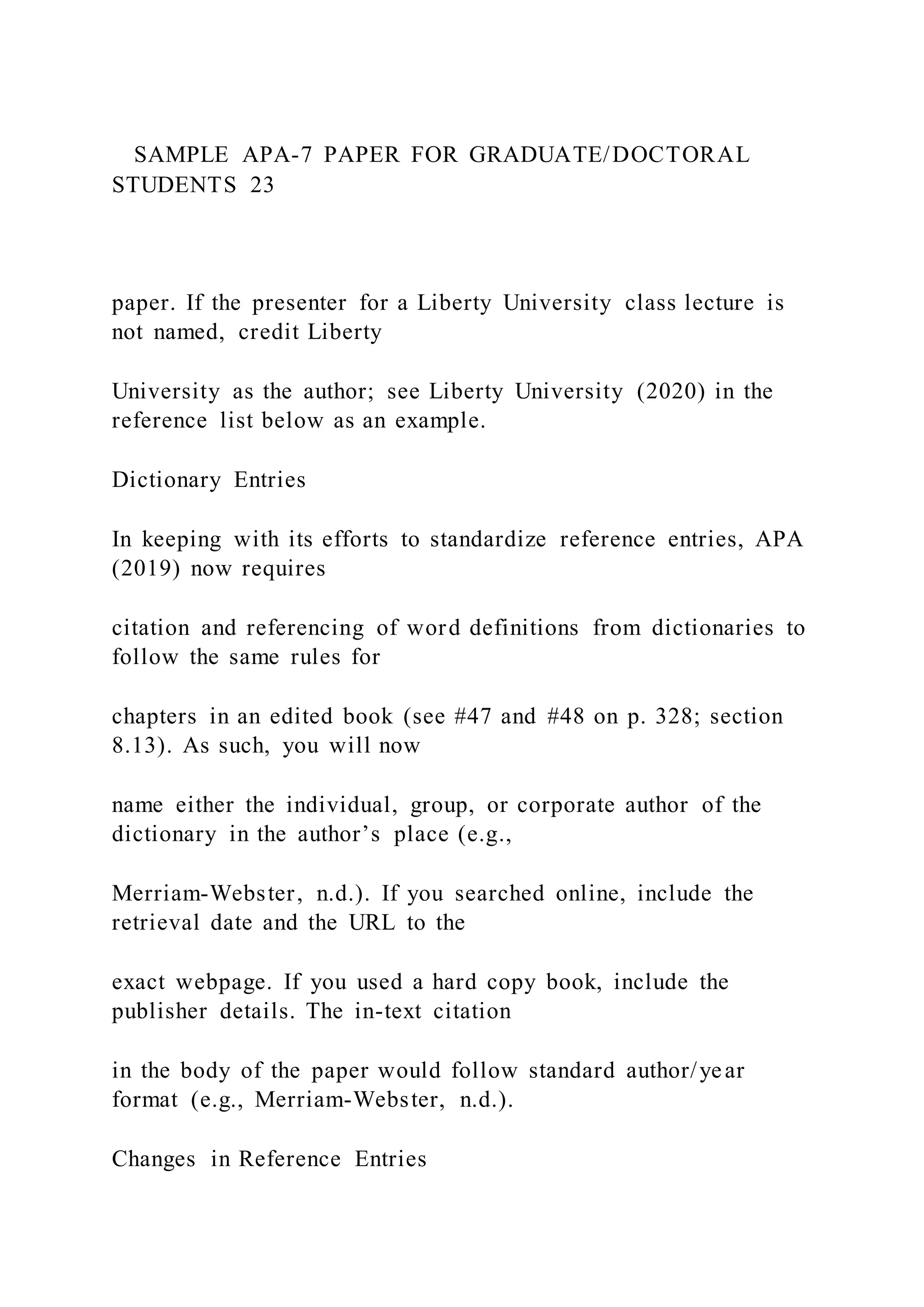 SAMPLE APA-7 PAPER FOR GRADUATE/DOCTORAL
STUDENTS 23
paper. If the presenter for a Liberty University class lecture is
not named, credit Liberty
University as the author; see Liberty University (2020) in the
reference list below as an example.
Dictionary Entries
In keeping with its efforts to standardize reference entries, APA
(2019) now requires
citation and referencing of word definitions from dictionaries to
follow the same rules for
chapters in an edited book (see #47 and #48 on p. 328; section
8.13). As such, you will now
name either the individual, group, or corporate author of the
dictionary in the author’s place (e.g.,
Merriam-Webster, n.d.). If you searched online, include the
retrieval date and the URL to the
exact webpage. If you used a hard copy book, include the
publisher details. The in-text citation
in the body of the paper would follow standard author/year
format (e.g., Merriam-Webster, n.d.).
Changes in Reference Entries
 