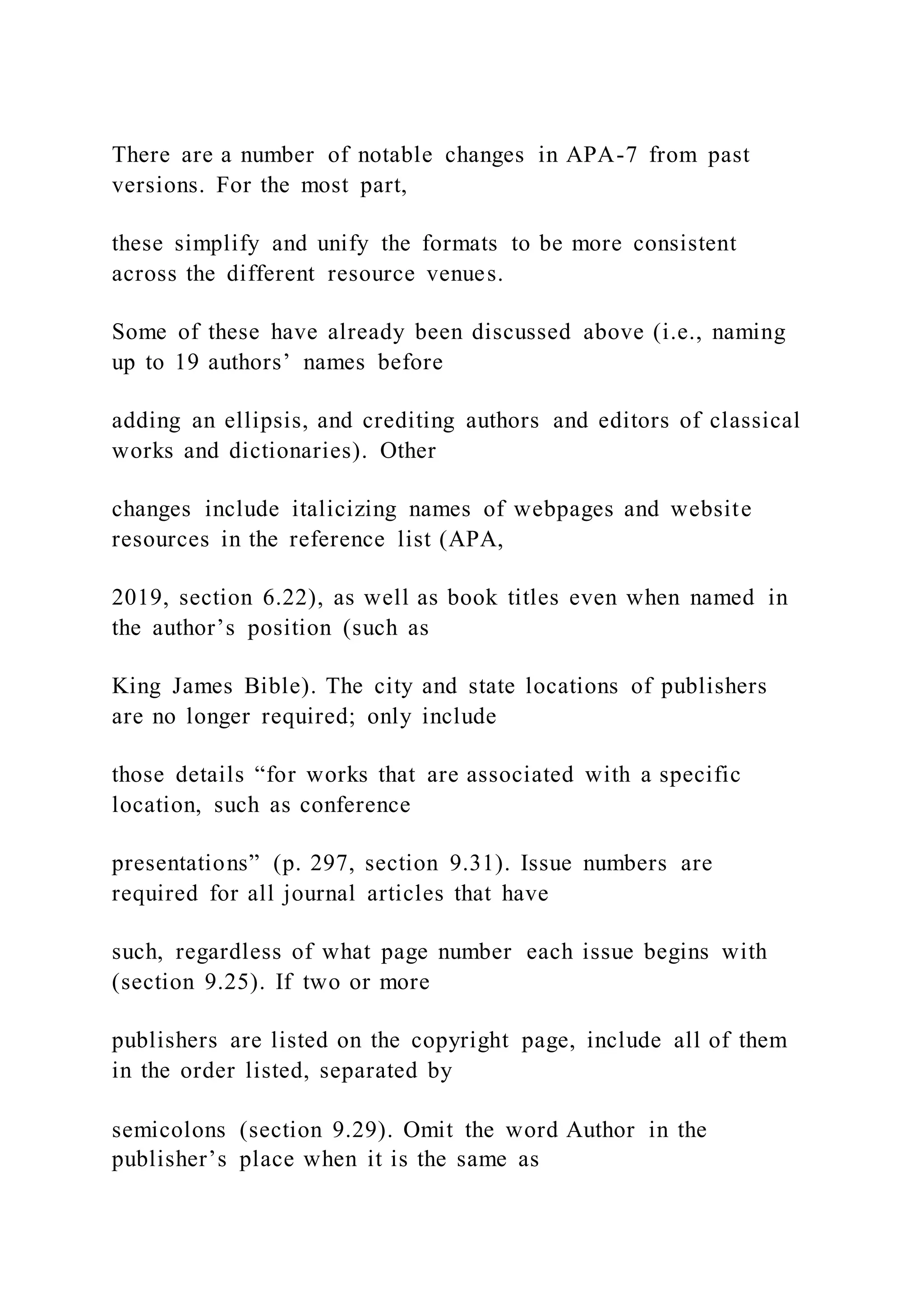 There are a number of notable changes in APA-7 from past
versions. For the most part,
these simplify and unify the formats to be more consistent
across the different resource venues.
Some of these have already been discussed above (i.e., naming
up to 19 authors’ names before
adding an ellipsis, and crediting authors and editors of classical
works and dictionaries). Other
changes include italicizing names of webpages and website
resources in the reference list (APA,
2019, section 6.22), as well as book titles even when named in
the author’s position (such as
King James Bible). The city and state locations of publishers
are no longer required; only include
those details “for works that are associated with a specific
location, such as conference
presentations” (p. 297, section 9.31). Issue numbers are
required for all journal articles that have
such, regardless of what page number each issue begins with
(section 9.25). If two or more
publishers are listed on the copyright page, include all of them
in the order listed, separated by
semicolons (section 9.29). Omit the word Author in the
publisher’s place when it is the same as
 