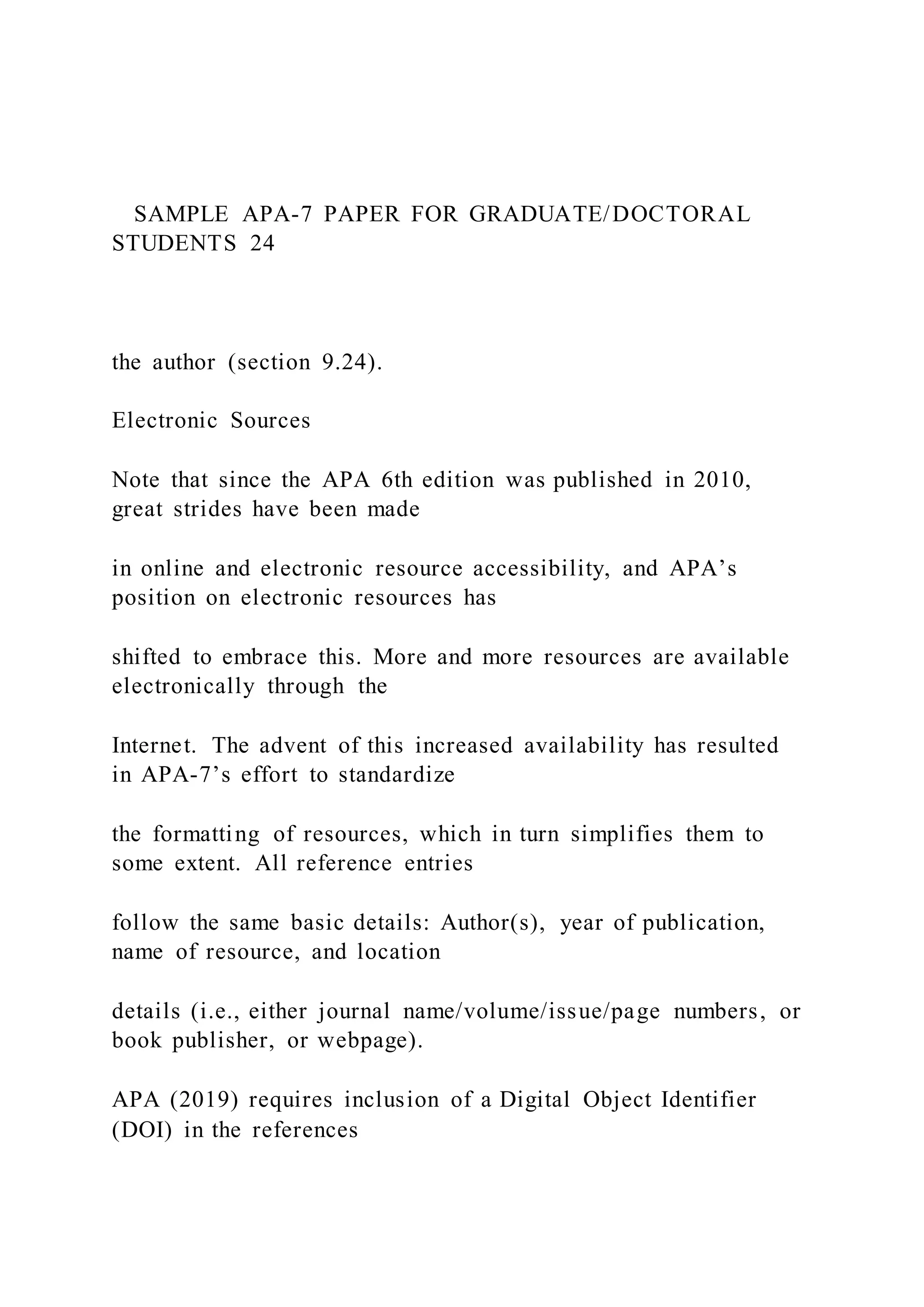 SAMPLE APA-7 PAPER FOR GRADUATE/DOCTORAL
STUDENTS 24
the author (section 9.24).
Electronic Sources
Note that since the APA 6th edition was published in 2010,
great strides have been made
in online and electronic resource accessibility, and APA’s
position on electronic resources has
shifted to embrace this. More and more resources are available
electronically through the
Internet. The advent of this increased availability has resulted
in APA-7’s effort to standardize
the formatting of resources, which in turn simplifies them to
some extent. All reference entries
follow the same basic details: Author(s), year of publication,
name of resource, and location
details (i.e., either journal name/volume/issue/page numbers, or
book publisher, or webpage).
APA (2019) requires inclusion of a Digital Object Identifier
(DOI) in the references
 