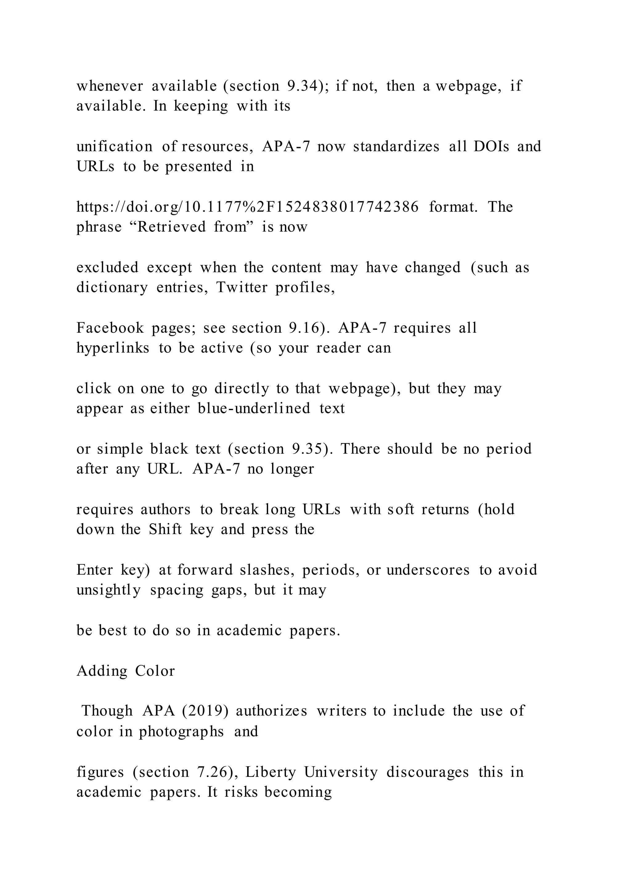 whenever available (section 9.34); if not, then a webpage, if
available. In keeping with its
unification of resources, APA-7 now standardizes all DOIs and
URLs to be presented in
https://doi.org/10.1177%2F1524838017742386 format. The
phrase “Retrieved from” is now
excluded except when the content may have changed (such as
dictionary entries, Twitter profiles,
Facebook pages; see section 9.16). APA-7 requires all
hyperlinks to be active (so your reader can
click on one to go directly to that webpage), but they may
appear as either blue-underlined text
or simple black text (section 9.35). There should be no period
after any URL. APA-7 no longer
requires authors to break long URLs with soft returns (hold
down the Shift key and press the
Enter key) at forward slashes, periods, or underscores to avoid
unsightly spacing gaps, but it may
be best to do so in academic papers.
Adding Color
Though APA (2019) authorizes writers to include the use of
color in photographs and
figures (section 7.26), Liberty University discourages this in
academic papers. It risks becoming
 