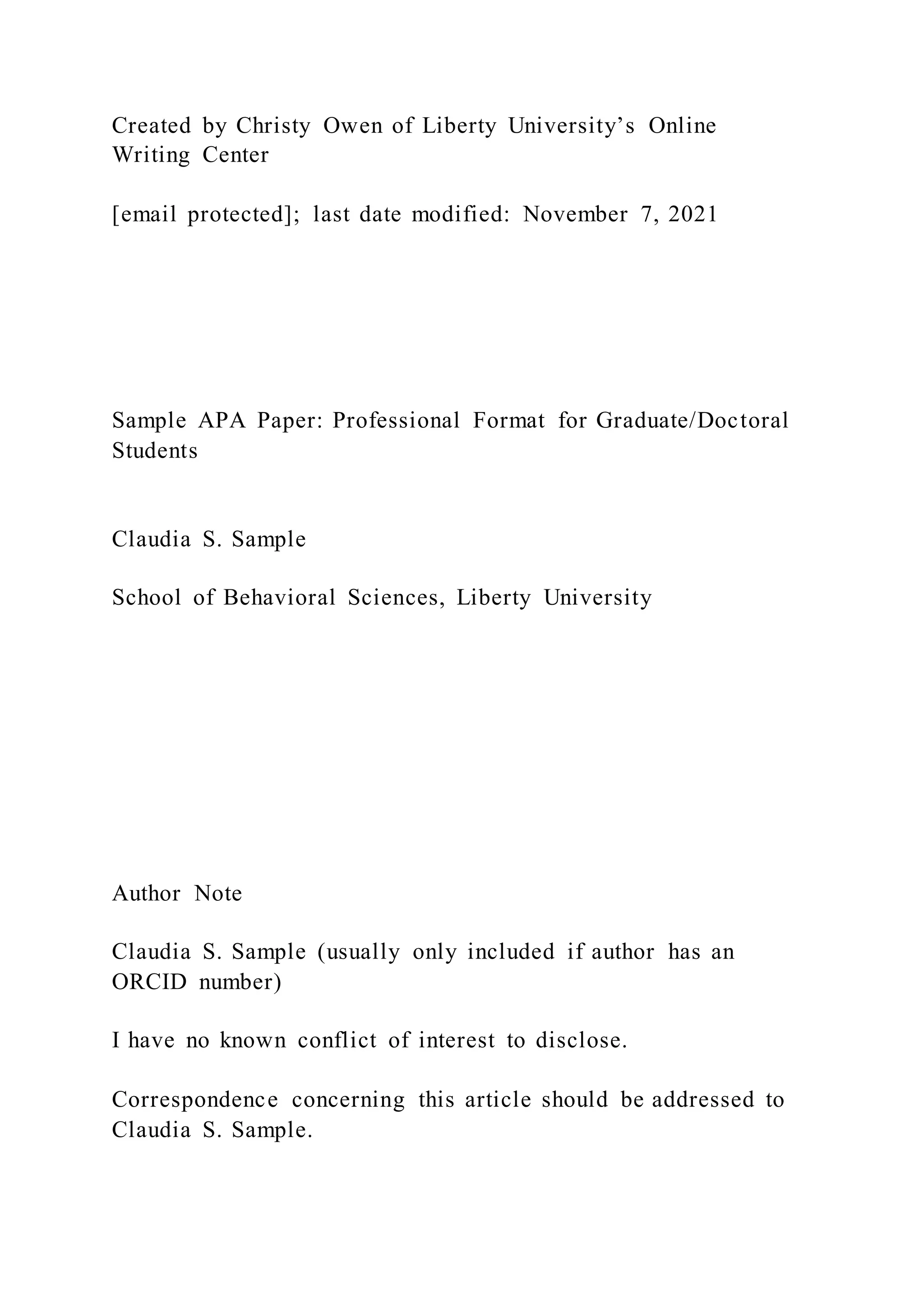 Created by Christy Owen of Liberty University’s Online
Writing Center
[email protected]; last date modified: November 7, 2021
Sample APA Paper: Professional Format for Graduate/Doctoral
Students
Claudia S. Sample
School of Behavioral Sciences, Liberty University
Author Note
Claudia S. Sample (usually only included if author has an
ORCID number)
I have no known conflict of interest to disclose.
Correspondence concerning this article should be addressed to
Claudia S. Sample.
 