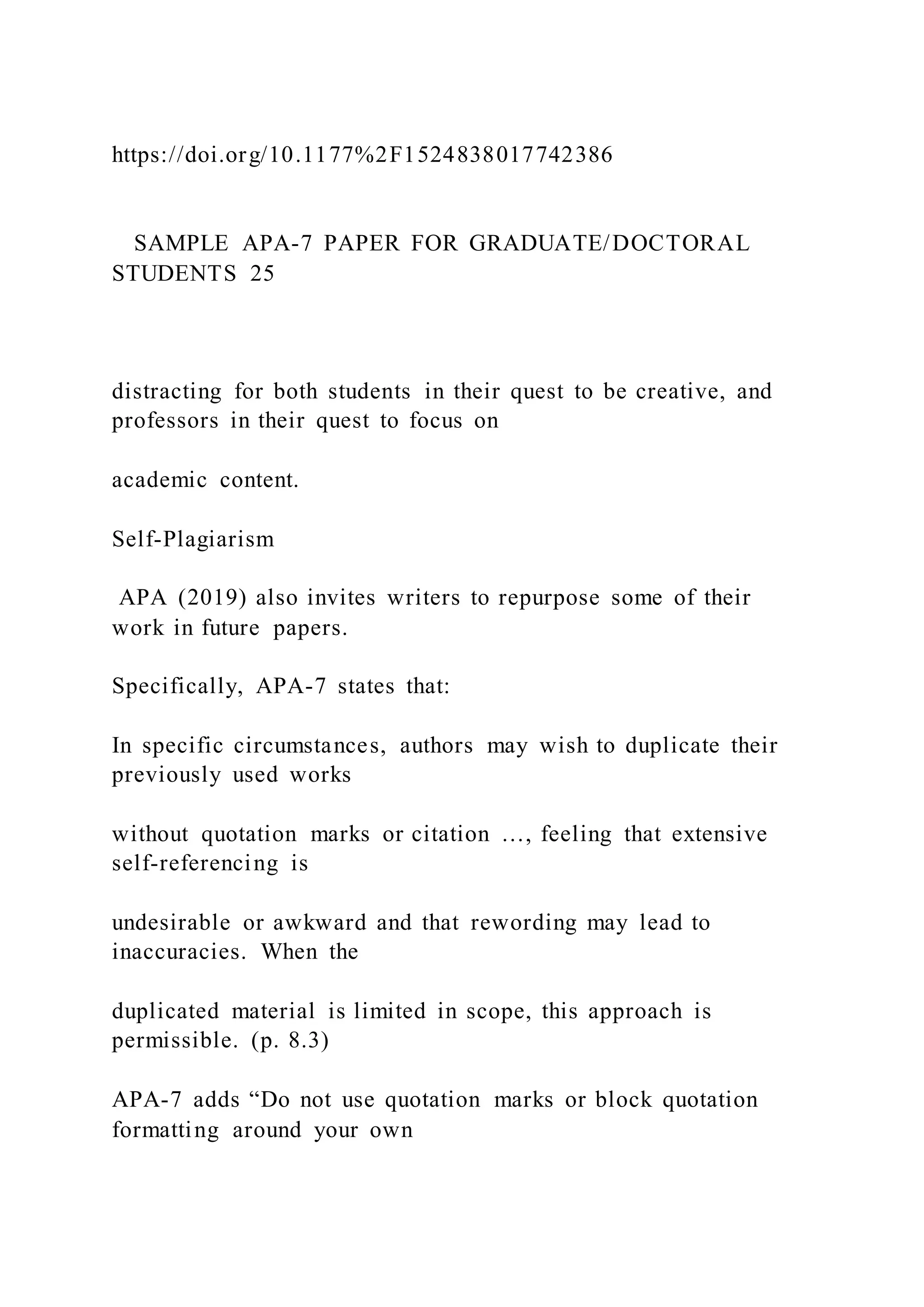 https://doi.org/10.1177%2F1524838017742386
SAMPLE APA-7 PAPER FOR GRADUATE/DOCTORAL
STUDENTS 25
distracting for both students in their quest to be creative, and
professors in their quest to focus on
academic content.
Self-Plagiarism
APA (2019) also invites writers to repurpose some of their
work in future papers.
Specifically, APA-7 states that:
In specific circumstances, authors may wish to duplicate their
previously used works
without quotation marks or citation …, feeling that extensive
self-referencing is
undesirable or awkward and that rewording may lead to
inaccuracies. When the
duplicated material is limited in scope, this approach is
permissible. (p. 8.3)
APA-7 adds “Do not use quotation marks or block quotation
formatting around your own
 