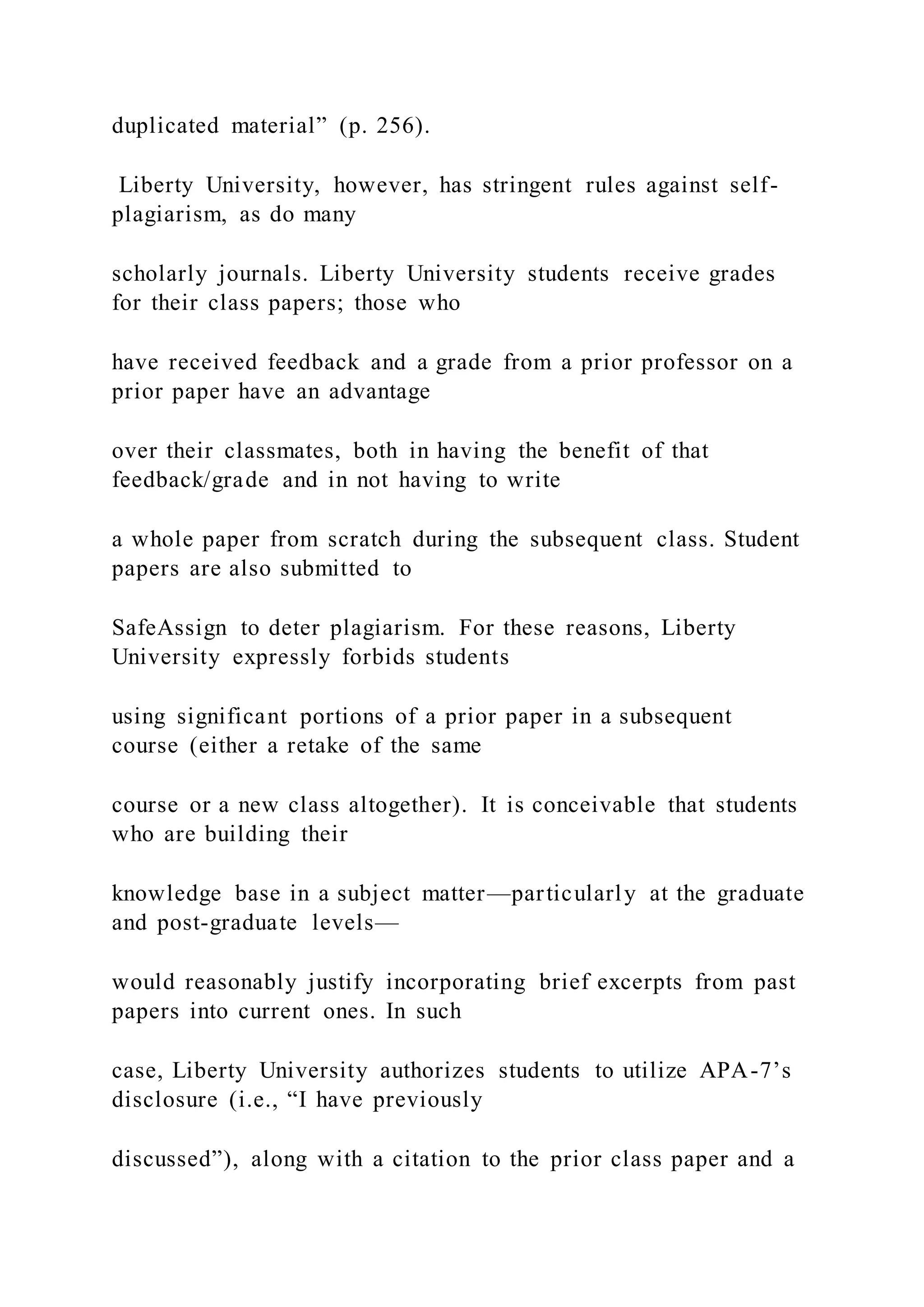 duplicated material” (p. 256).
Liberty University, however, has stringent rules against self-
plagiarism, as do many
scholarly journals. Liberty University students receive grades
for their class papers; those who
have received feedback and a grade from a prior professor on a
prior paper have an advantage
over their classmates, both in having the benefit of that
feedback/grade and in not having to write
a whole paper from scratch during the subsequent class. Student
papers are also submitted to
SafeAssign to deter plagiarism. For these reasons, Liberty
University expressly forbids students
using significant portions of a prior paper in a subsequent
course (either a retake of the same
course or a new class altogether). It is conceivable that students
who are building their
knowledge base in a subject matter—particularly at the graduate
and post-graduate levels—
would reasonably justify incorporating brief excerpts from past
papers into current ones. In such
case, Liberty University authorizes students to utilize APA-7’s
disclosure (i.e., “I have previously
discussed”), along with a citation to the prior class paper and a
 