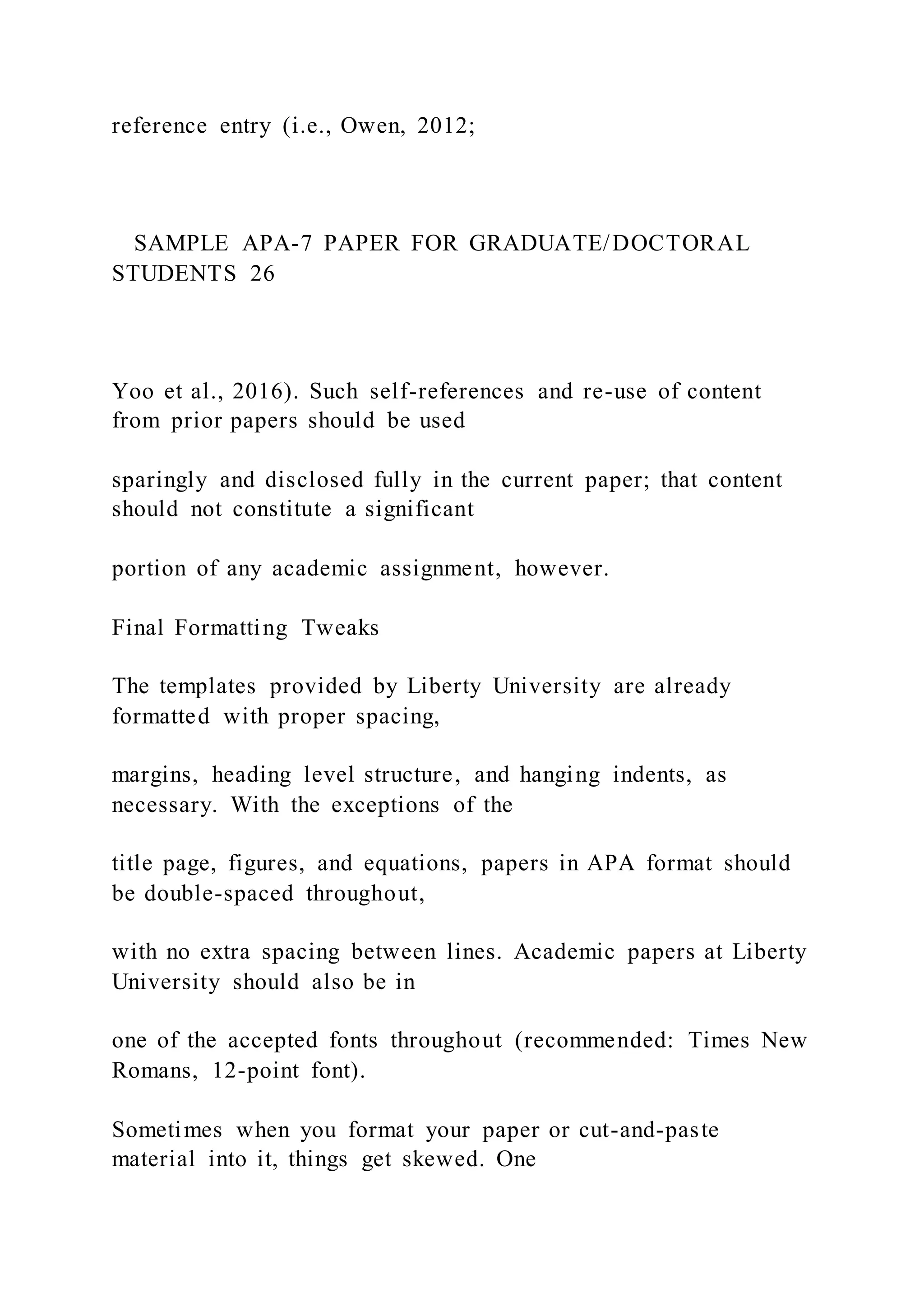 reference entry (i.e., Owen, 2012;
SAMPLE APA-7 PAPER FOR GRADUATE/DOCTORAL
STUDENTS 26
Yoo et al., 2016). Such self-references and re-use of content
from prior papers should be used
sparingly and disclosed fully in the current paper; that content
should not constitute a significant
portion of any academic assignment, however.
Final Formatting Tweaks
The templates provided by Liberty University are already
formatted with proper spacing,
margins, heading level structure, and hanging indents, as
necessary. With the exceptions of the
title page, figures, and equations, papers in APA format should
be double-spaced throughout,
with no extra spacing between lines. Academic papers at Liberty
University should also be in
one of the accepted fonts throughout (recommended: Times New
Romans, 12-point font).
Sometimes when you format your paper or cut-and-paste
material into it, things get skewed. One
 