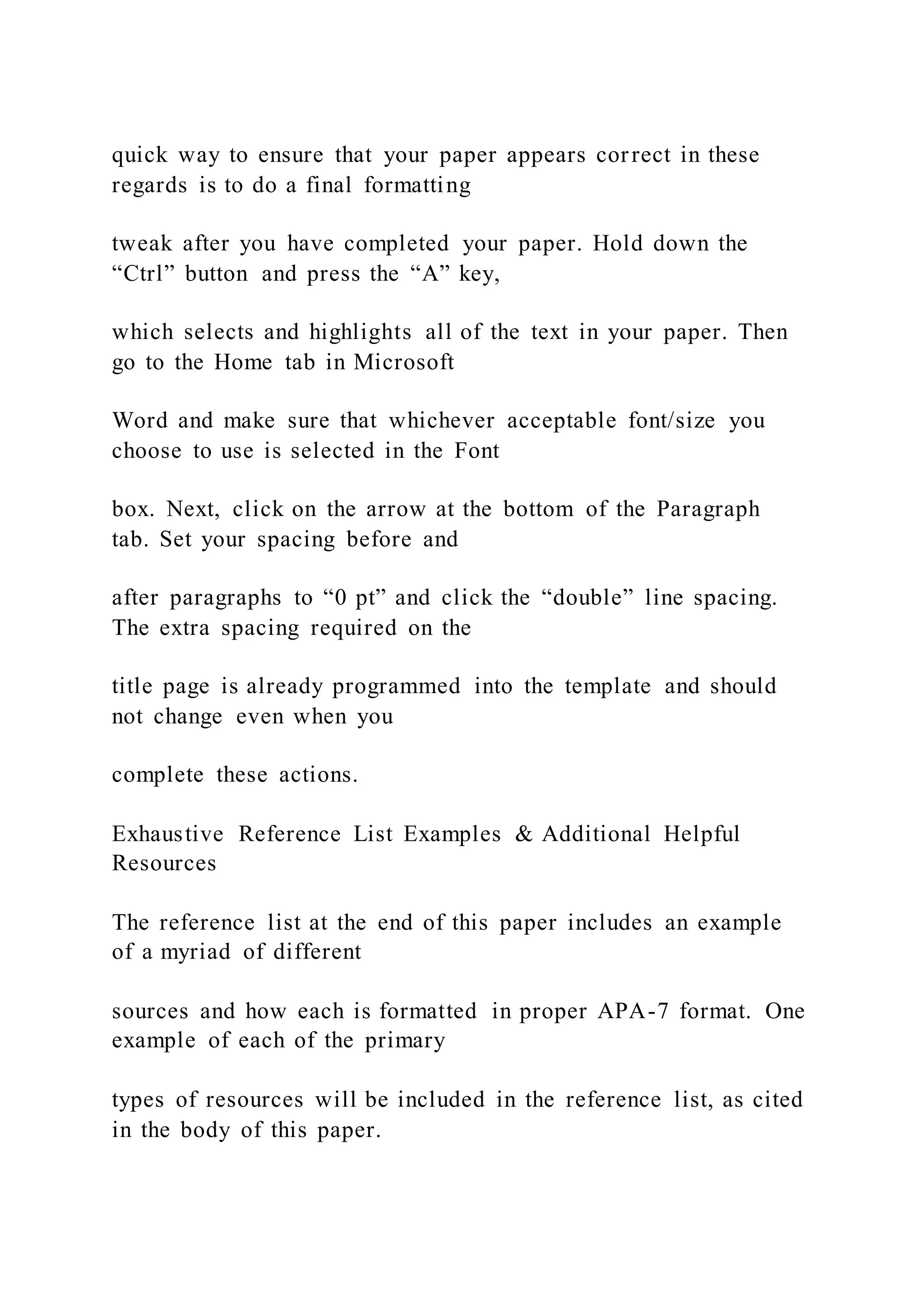 quick way to ensure that your paper appears correct in these
regards is to do a final formatting
tweak after you have completed your paper. Hold down the
“Ctrl” button and press the “A” key,
which selects and highlights all of the text in your paper. Then
go to the Home tab in Microsoft
Word and make sure that whichever acceptable font/size you
choose to use is selected in the Font
box. Next, click on the arrow at the bottom of the Paragraph
tab. Set your spacing before and
after paragraphs to “0 pt” and click the “double” line spacing.
The extra spacing required on the
title page is already programmed into the template and should
not change even when you
complete these actions.
Exhaustive Reference List Examples & Additional Helpful
Resources
The reference list at the end of this paper includes an example
of a myriad of different
sources and how each is formatted in proper APA-7 format. One
example of each of the primary
types of resources will be included in the reference list, as cited
in the body of this paper.
 