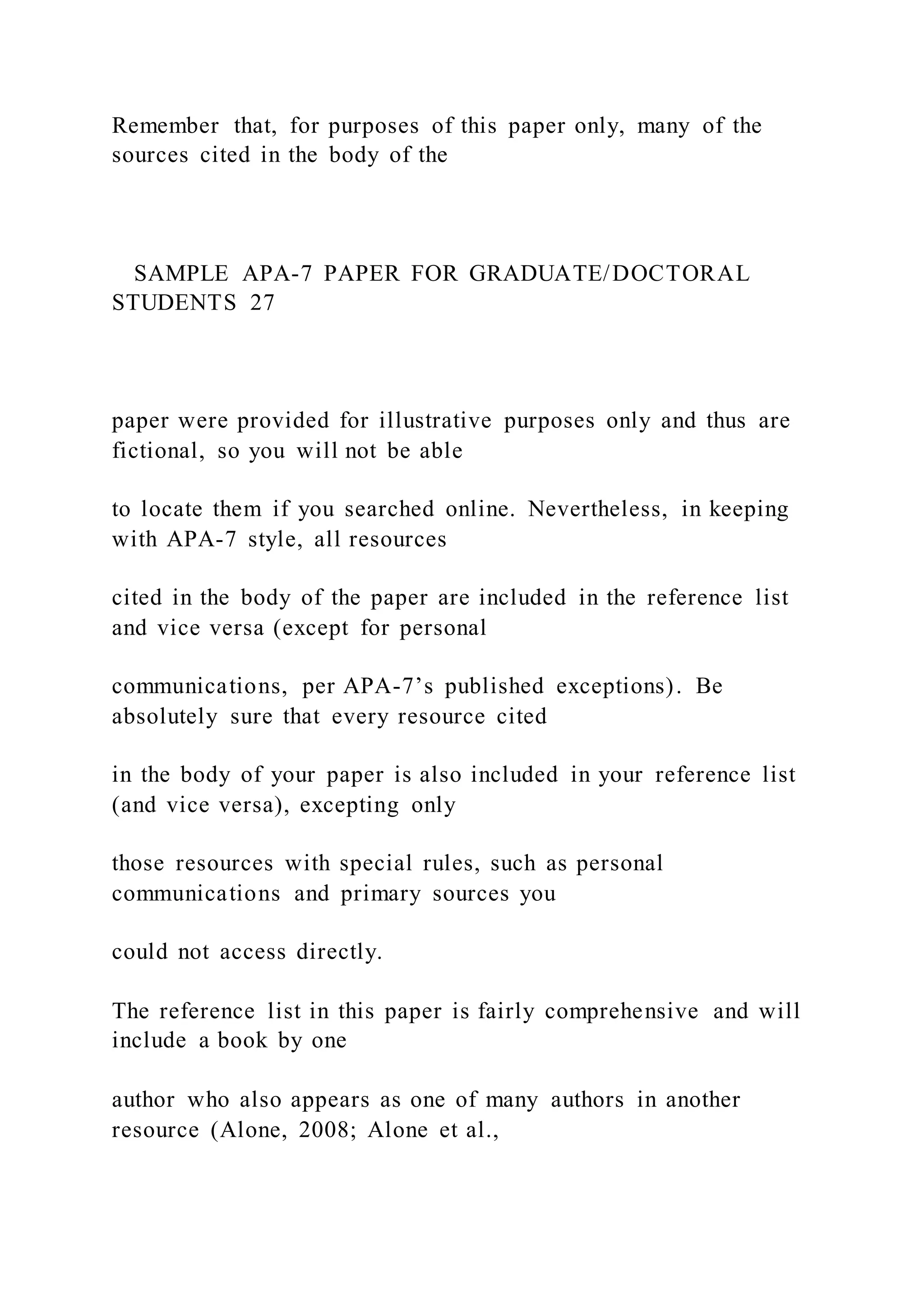Remember that, for purposes of this paper only, many of the
sources cited in the body of the
SAMPLE APA-7 PAPER FOR GRADUATE/DOCTORAL
STUDENTS 27
paper were provided for illustrative purposes only and thus are
fictional, so you will not be able
to locate them if you searched online. Nevertheless, in keeping
with APA-7 style, all resources
cited in the body of the paper are included in the reference list
and vice versa (except for personal
communications, per APA-7’s published exceptions). Be
absolutely sure that every resource cited
in the body of your paper is also included in your reference list
(and vice versa), excepting only
those resources with special rules, such as personal
communications and primary sources you
could not access directly.
The reference list in this paper is fairly comprehensive and will
include a book by one
author who also appears as one of many authors in another
resource (Alone, 2008; Alone et al.,
 