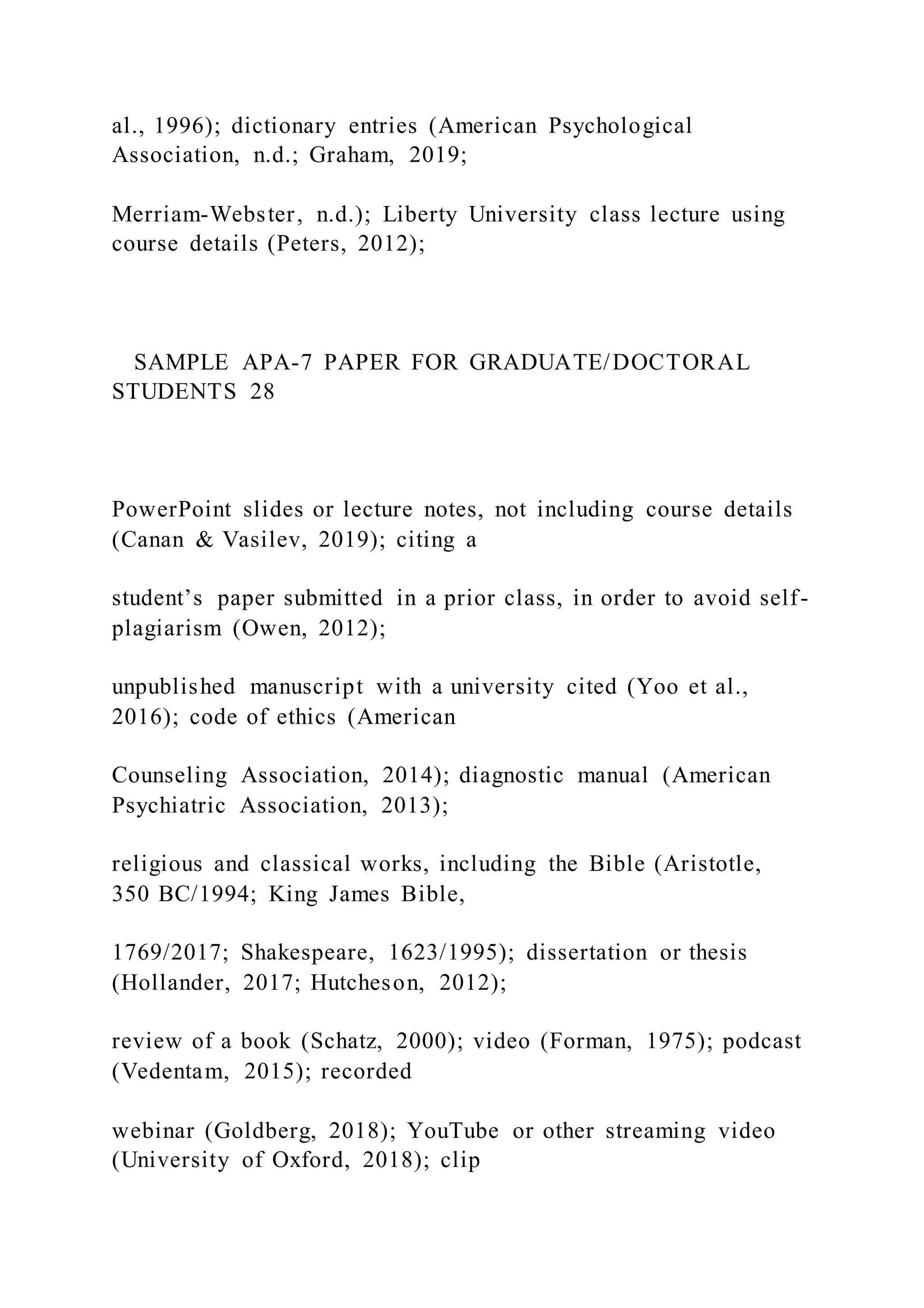 al., 1996); dictionary entries (American Psychological
Association, n.d.; Graham, 2019;
Merriam-Webster, n.d.); Liberty University class lecture using
course details (Peters, 2012);
SAMPLE APA-7 PAPER FOR GRADUATE/DOCTORAL
STUDENTS 28
PowerPoint slides or lecture notes, not including course details
(Canan & Vasilev, 2019); citing a
student’s paper submitted in a prior class, in order to avoid self-
plagiarism (Owen, 2012);
unpublished manuscript with a university cited (Yoo et al.,
2016); code of ethics (American
Counseling Association, 2014); diagnostic manual (American
Psychiatric Association, 2013);
religious and classical works, including the Bible (Aristotle,
350 BC/1994; King James Bible,
1769/2017; Shakespeare, 1623/1995); dissertation or thesis
(Hollander, 2017; Hutcheson, 2012);
review of a book (Schatz, 2000); video (Forman, 1975); podcast
(Vedentam, 2015); recorded
webinar (Goldberg, 2018); YouTube or other streaming video
(University of Oxford, 2018); clip
 