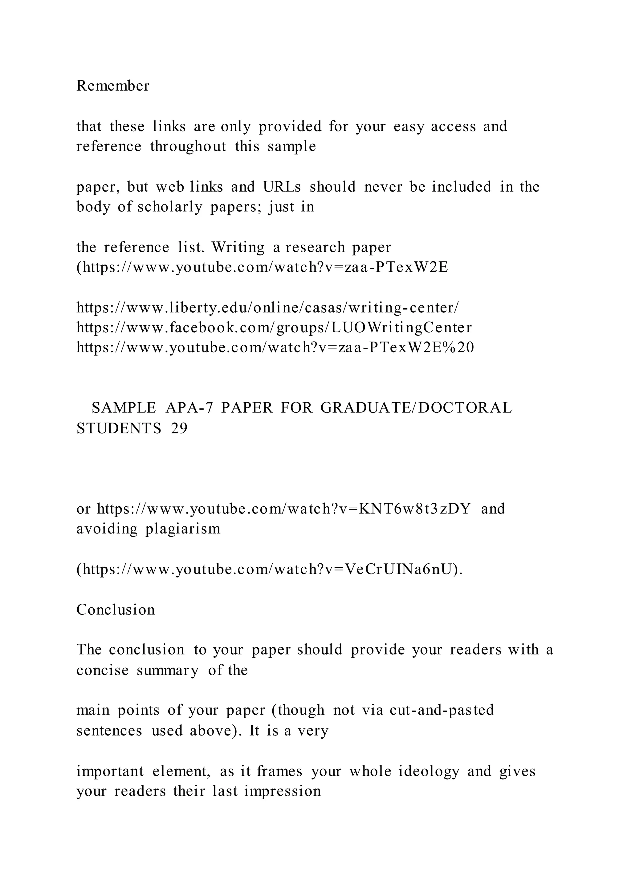 Remember
that these links are only provided for your easy access and
reference throughout this sample
paper, but web links and URLs should never be included in the
body of scholarly papers; just in
the reference list. Writing a research paper
(https://www.youtube.com/watch?v=zaa-PTexW2E
https://www.liberty.edu/online/casas/writing-center/
https://www.facebook.com/groups/LUOWritingCenter
https://www.youtube.com/watch?v=zaa-PTexW2E%20
SAMPLE APA-7 PAPER FOR GRADUATE/DOCTORAL
STUDENTS 29
or https://www.youtube.com/watch?v=KNT6w8t3zDY and
avoiding plagiarism
(https://www.youtube.com/watch?v=VeCrUINa6nU).
Conclusion
The conclusion to your paper should provide your readers with a
concise summary of the
main points of your paper (though not via cut-and-pasted
sentences used above). It is a very
important element, as it frames your whole ideology and gives
your readers their last impression
 