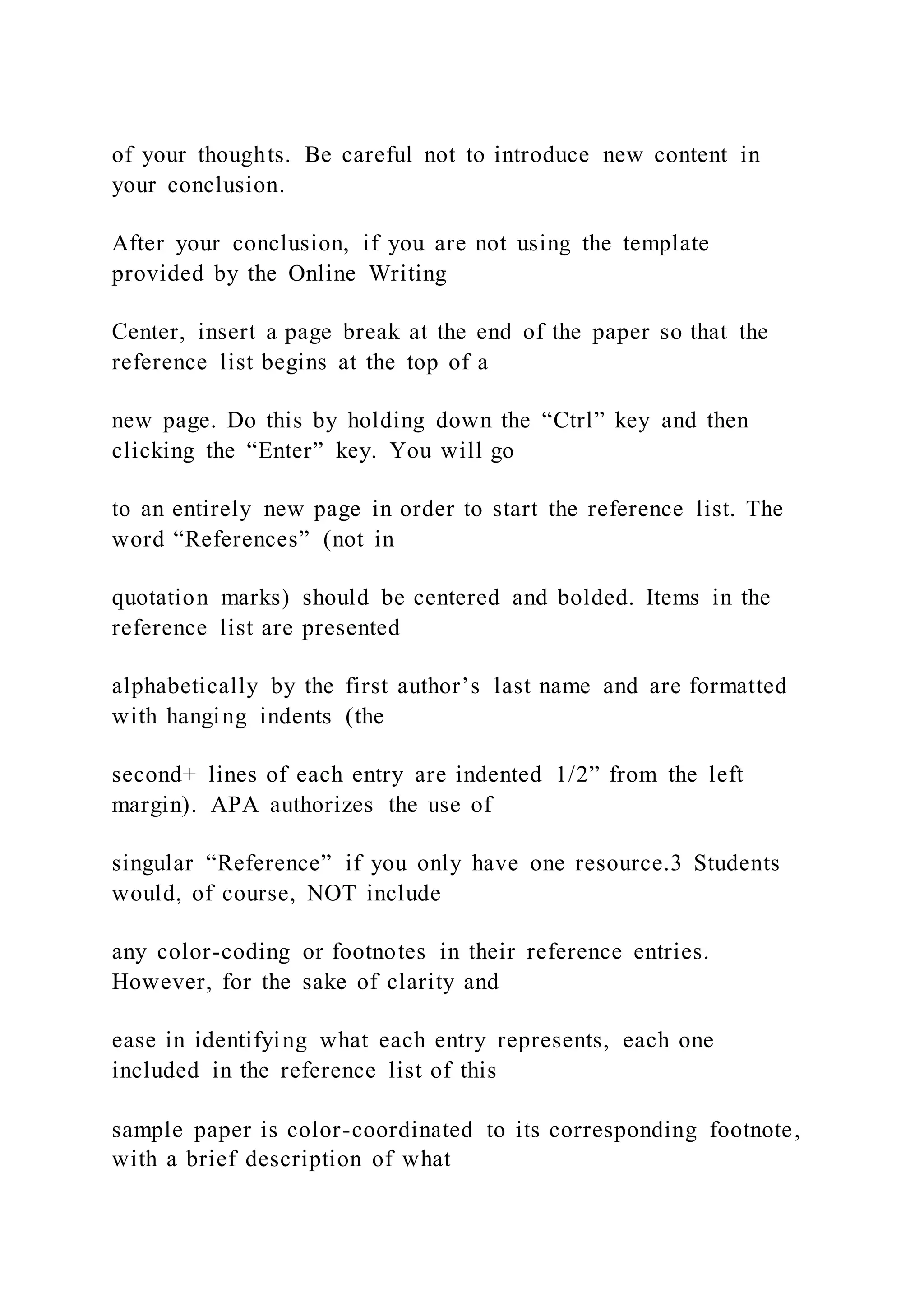 of your thoughts. Be careful not to introduce new content in
your conclusion.
After your conclusion, if you are not using the template
provided by the Online Writing
Center, insert a page break at the end of the paper so that the
reference list begins at the top of a
new page. Do this by holding down the “Ctrl” key and then
clicking the “Enter” key. You will go
to an entirely new page in order to start the reference list. The
word “References” (not in
quotation marks) should be centered and bolded. Items in the
reference list are presented
alphabetically by the first author’s last name and are formatted
with hanging indents (the
second+ lines of each entry are indented 1/2” from the left
margin). APA authorizes the use of
singular “Reference” if you only have one resource.3 Students
would, of course, NOT include
any color-coding or footnotes in their reference entries.
However, for the sake of clarity and
ease in identifying what each entry represents, each one
included in the reference list of this
sample paper is color-coordinated to its corresponding footnote,
with a brief description of what
 