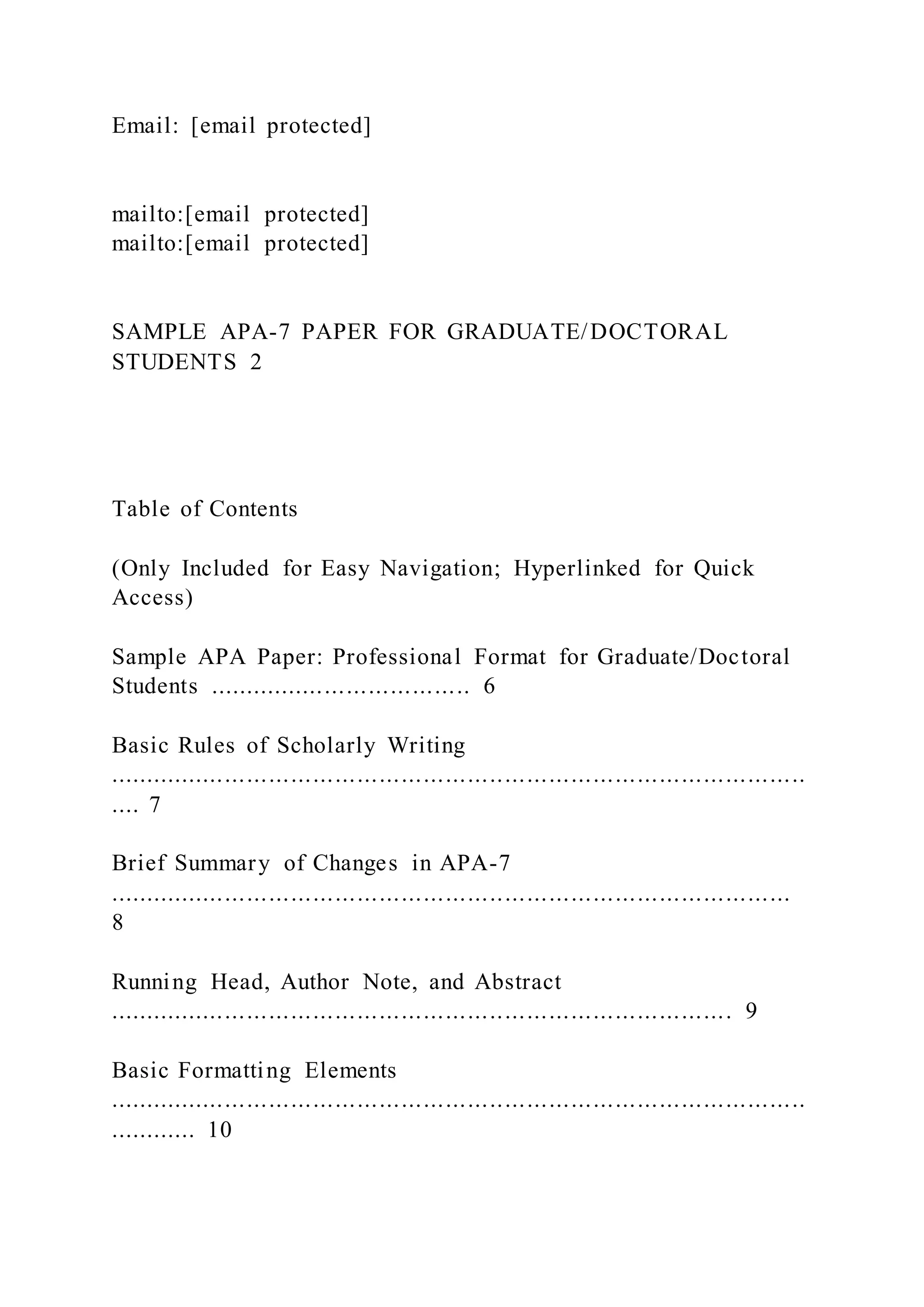 Email: [email protected]
mailto:[email protected]
mailto:[email protected]
SAMPLE APA-7 PAPER FOR GRADUATE/DOCTORAL
STUDENTS 2
Table of Contents
(Only Included for Easy Navigation; Hyperlinked for Quick
Access)
Sample APA Paper: Professional Format for Graduate/Doctoral
Students .................................... 6
Basic Rules of Scholarly Writing
...............................................................................................
.... 7
Brief Summary of Changes in APA-7
.............................................................................................
8
Running Head, Author Note, and Abstract
..................................................................................... 9
Basic Formatting Elements
...............................................................................................
............ 10
 