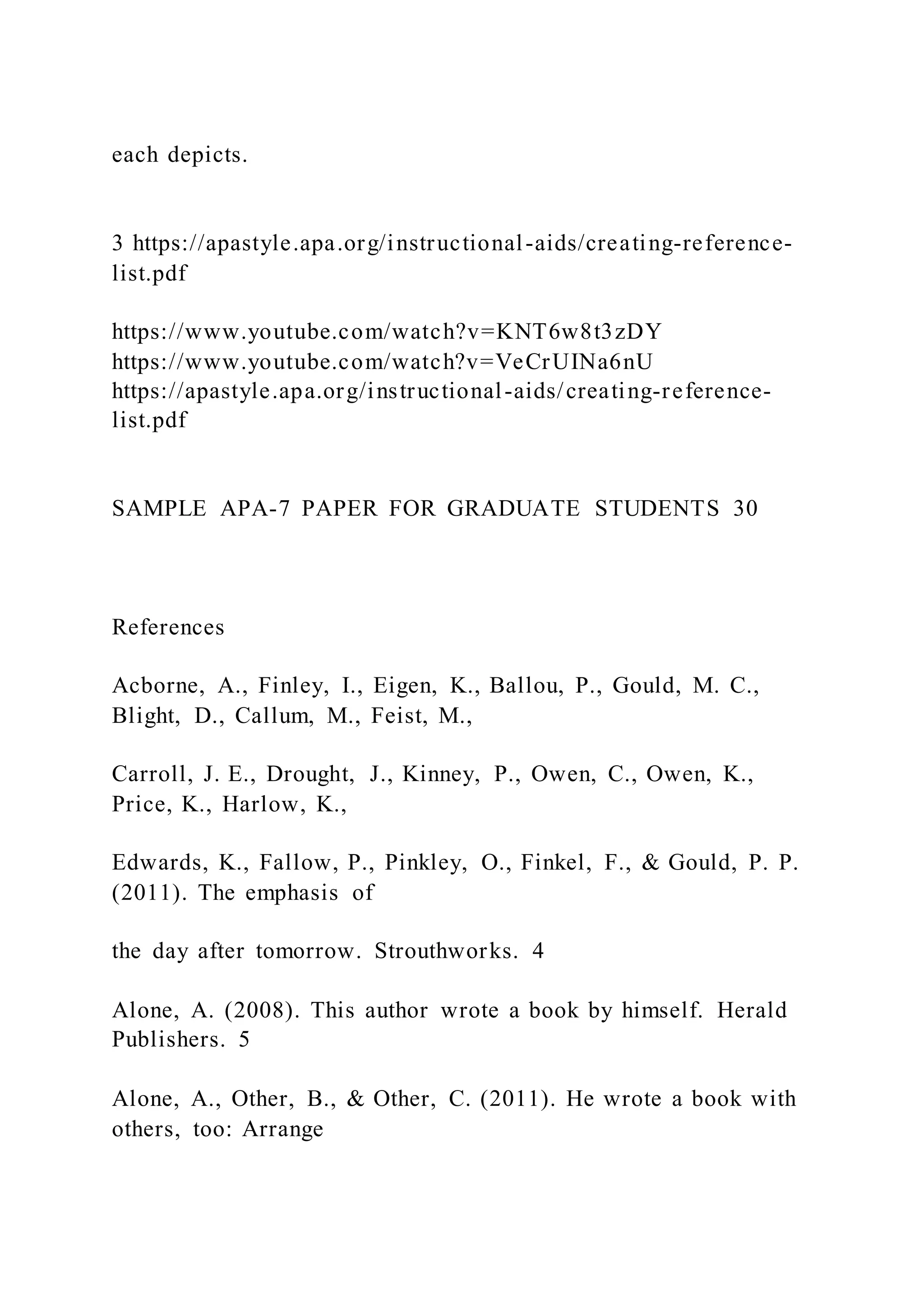 each depicts.
3 https://apastyle.apa.org/instructional-aids/creating-reference-
list.pdf
https://www.youtube.com/watch?v=KNT6w8t3zDY
https://www.youtube.com/watch?v=VeCrUINa6nU
https://apastyle.apa.org/instructional-aids/creating-reference-
list.pdf
SAMPLE APA-7 PAPER FOR GRADUATE STUDENTS 30
References
Acborne, A., Finley, I., Eigen, K., Ballou, P., Gould, M. C.,
Blight, D., Callum, M., Feist, M.,
Carroll, J. E., Drought, J., Kinney, P., Owen, C., Owen, K.,
Price, K., Harlow, K.,
Edwards, K., Fallow, P., Pinkley, O., Finkel, F., & Gould, P. P.
(2011). The emphasis of
the day after tomorrow. Strouthworks. 4
Alone, A. (2008). This author wrote a book by himself. Herald
Publishers. 5
Alone, A., Other, B., & Other, C. (2011). He wrote a book with
others, too: Arrange
 