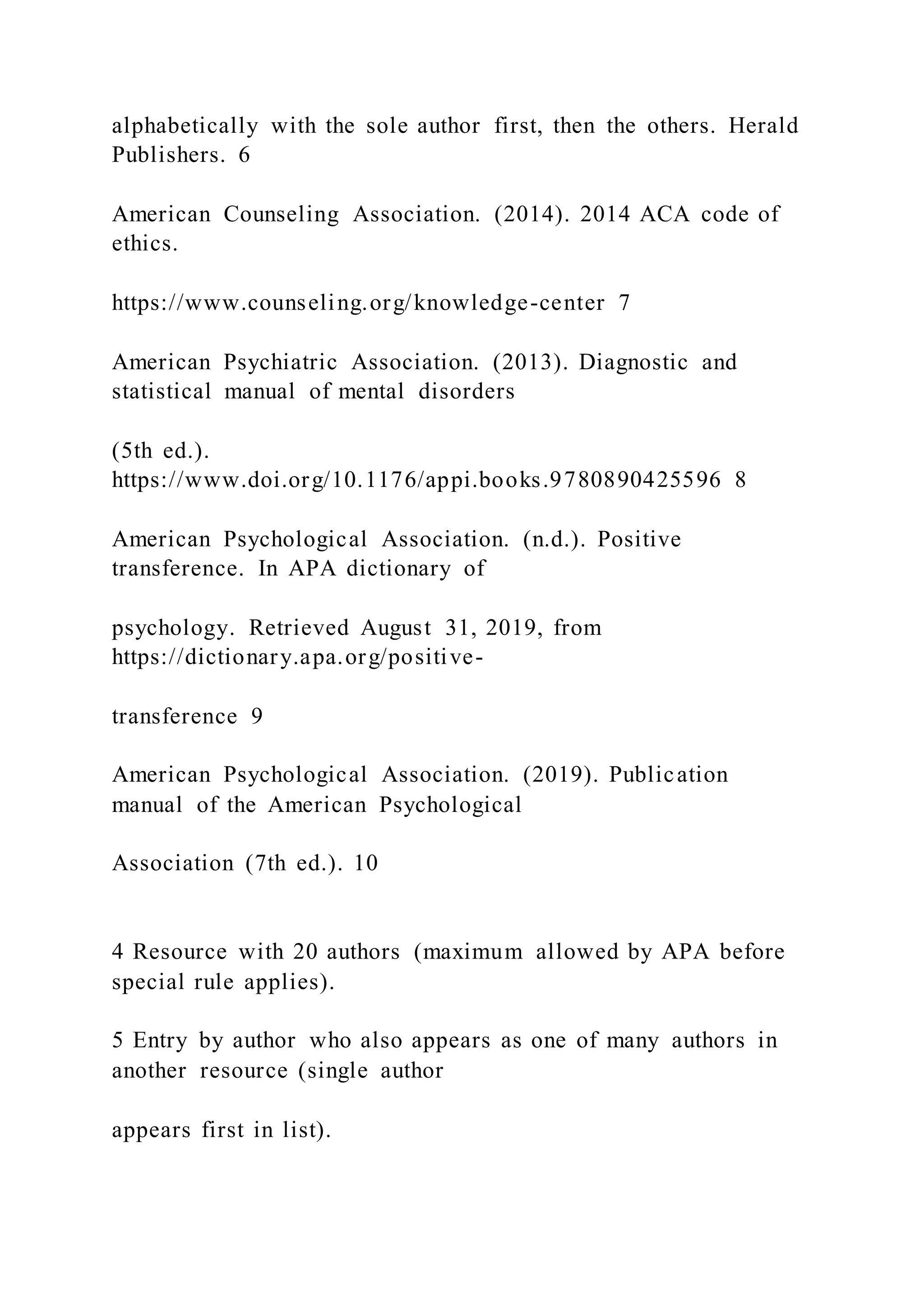 alphabetically with the sole author first, then the others. Herald
Publishers. 6
American Counseling Association. (2014). 2014 ACA code of
ethics.
https://www.counseling.org/knowledge-center 7
American Psychiatric Association. (2013). Diagnostic and
statistical manual of mental disorders
(5th ed.).
https://www.doi.org/10.1176/appi.books.9780890425596 8
American Psychological Association. (n.d.). Positive
transference. In APA dictionary of
psychology. Retrieved August 31, 2019, from
https://dictionary.apa.org/positive-
transference 9
American Psychological Association. (2019). Publication
manual of the American Psychological
Association (7th ed.). 10
4 Resource with 20 authors (maximum allowed by APA before
special rule applies).
5 Entry by author who also appears as one of many authors in
another resource (single author
appears first in list).
 