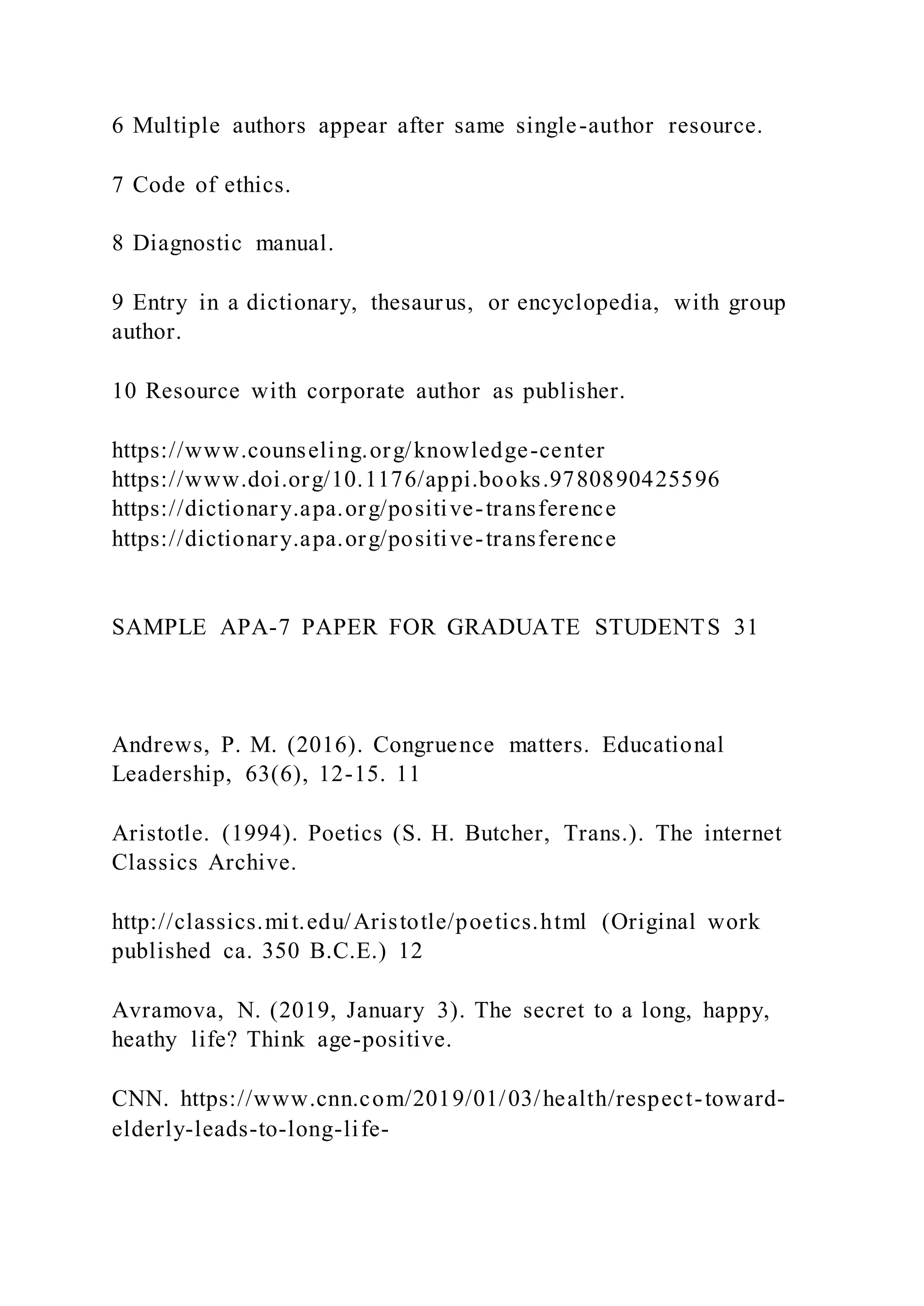 6 Multiple authors appear after same single-author resource.
7 Code of ethics.
8 Diagnostic manual.
9 Entry in a dictionary, thesaurus, or encyclopedia, with group
author.
10 Resource with corporate author as publisher.
https://www.counseling.org/knowledge-center
https://www.doi.org/10.1176/appi.books.9780890425596
https://dictionary.apa.org/positive-transference
https://dictionary.apa.org/positive-transference
SAMPLE APA-7 PAPER FOR GRADUATE STUDENTS 31
Andrews, P. M. (2016). Congruence matters. Educational
Leadership, 63(6), 12-15. 11
Aristotle. (1994). Poetics (S. H. Butcher, Trans.). The internet
Classics Archive.
http://classics.mit.edu/Aristotle/poetics.html (Original work
published ca. 350 B.C.E.) 12
Avramova, N. (2019, January 3). The secret to a long, happy,
heathy life? Think age-positive.
CNN. https://www.cnn.com/2019/01/03/health/respect-toward-
elderly-leads-to-long-life-
 