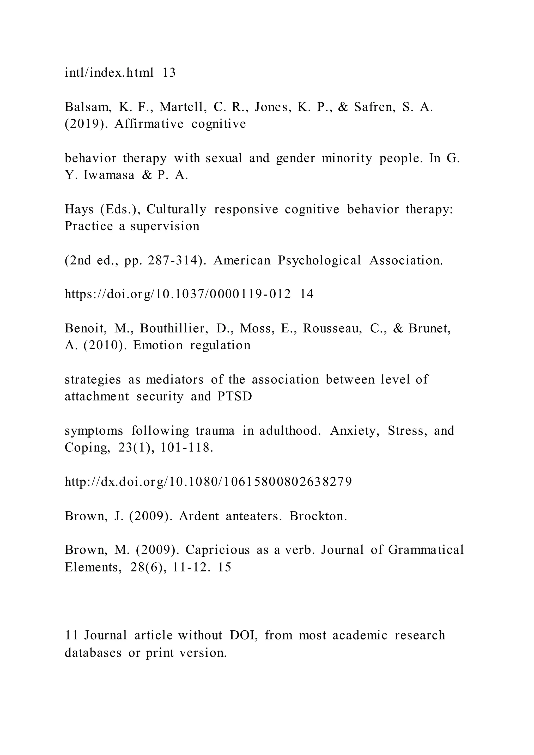 intl/index.html 13
Balsam, K. F., Martell, C. R., Jones, K. P., & Safren, S. A.
(2019). Affirmative cognitive
behavior therapy with sexual and gender minority people. In G.
Y. Iwamasa & P. A.
Hays (Eds.), Culturally responsive cognitive behavior therapy:
Practice a supervision
(2nd ed., pp. 287-314). American Psychological Association.
https://doi.org/10.1037/0000119-012 14
Benoit, M., Bouthillier, D., Moss, E., Rousseau, C., & Brunet,
A. (2010). Emotion regulation
strategies as mediators of the association between level of
attachment security and PTSD
symptoms following trauma in adulthood. Anxiety, Stress, and
Coping, 23(1), 101-118.
http://dx.doi.org/10.1080/10615800802638279
Brown, J. (2009). Ardent anteaters. Brockton.
Brown, M. (2009). Capricious as a verb. Journal of Grammatical
Elements, 28(6), 11-12. 15
11 Journal article without DOI, from most academic research
databases or print version.
 