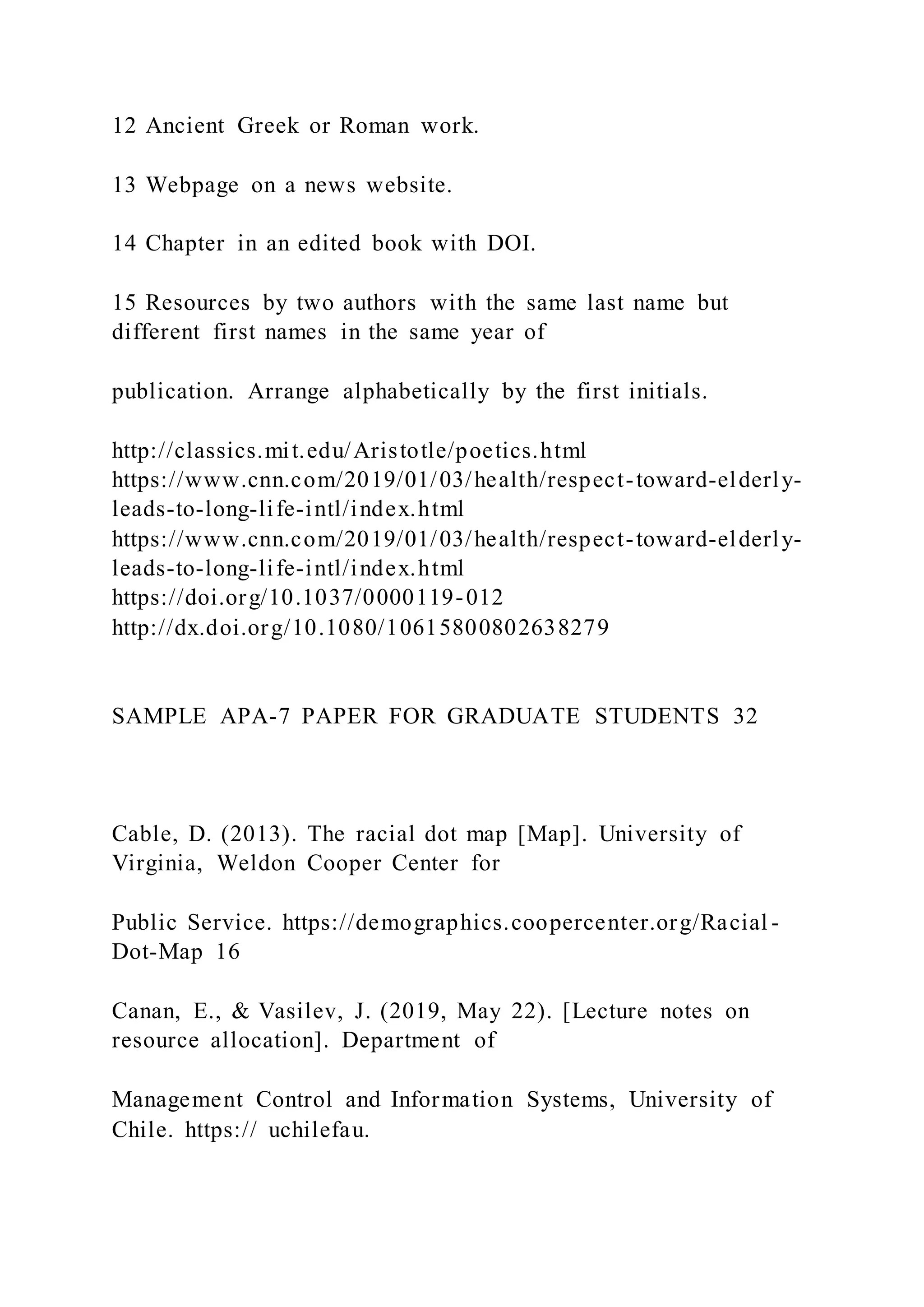 12 Ancient Greek or Roman work.
13 Webpage on a news website.
14 Chapter in an edited book with DOI.
15 Resources by two authors with the same last name but
different first names in the same year of
publication. Arrange alphabetically by the first initials.
http://classics.mit.edu/Aristotle/poetics.html
https://www.cnn.com/2019/01/03/health/respect-toward-elderly-
leads-to-long-life-intl/index.html
https://www.cnn.com/2019/01/03/health/respect-toward-elderly-
leads-to-long-life-intl/index.html
https://doi.org/10.1037/0000119-012
http://dx.doi.org/10.1080/10615800802638279
SAMPLE APA-7 PAPER FOR GRADUATE STUDENTS 32
Cable, D. (2013). The racial dot map [Map]. University of
Virginia, Weldon Cooper Center for
Public Service. https://demographics.coopercenter.org/Racial -
Dot-Map 16
Canan, E., & Vasilev, J. (2019, May 22). [Lecture notes on
resource allocation]. Department of
Management Control and Information Systems, University of
Chile. https:// uchilefau.
 