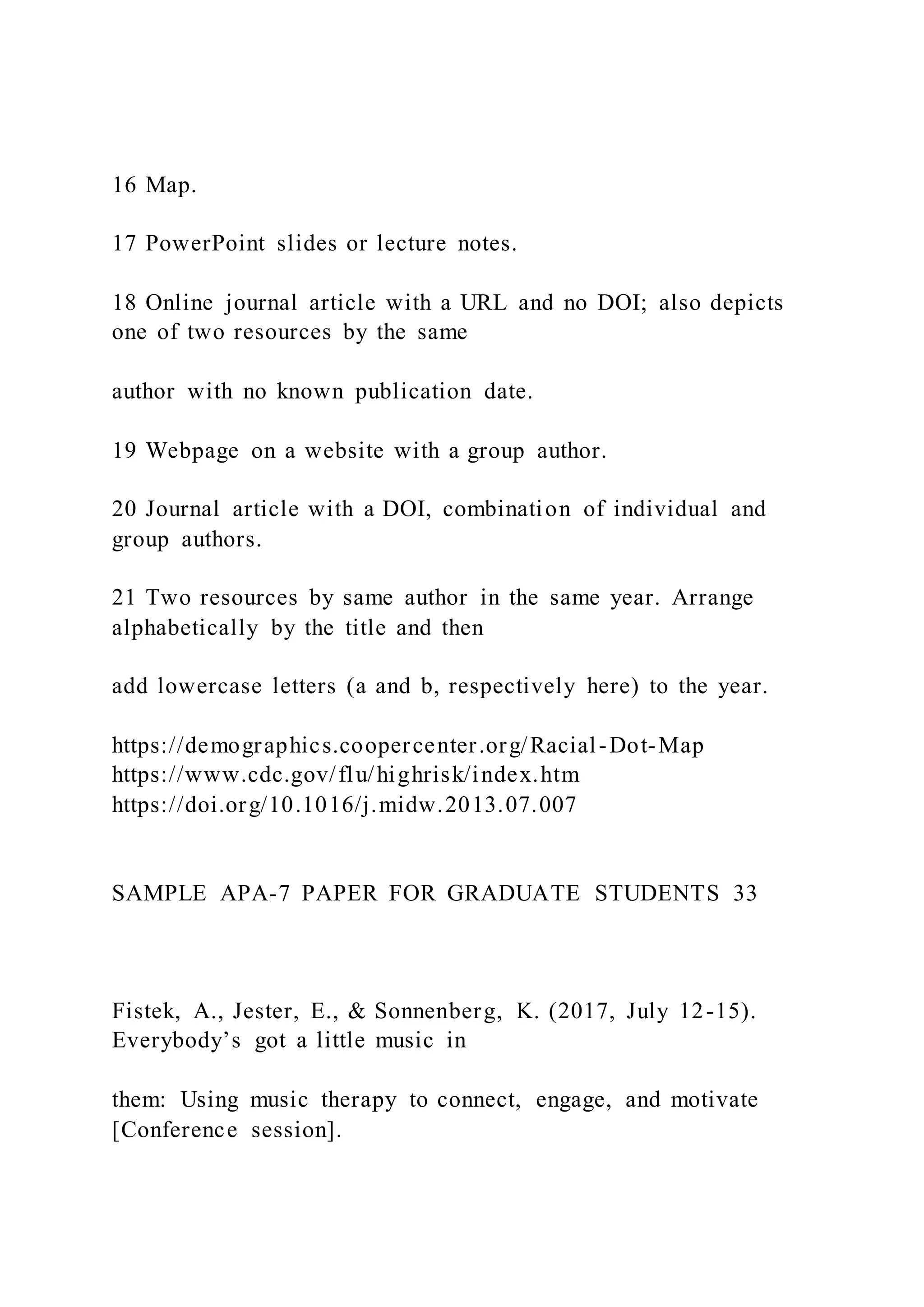 16 Map.
17 PowerPoint slides or lecture notes.
18 Online journal article with a URL and no DOI; also depicts
one of two resources by the same
author with no known publication date.
19 Webpage on a website with a group author.
20 Journal article with a DOI, combination of individual and
group authors.
21 Two resources by same author in the same year. Arrange
alphabetically by the title and then
add lowercase letters (a and b, respectively here) to the year.
https://demographics.coopercenter.org/Racial-Dot-Map
https://www.cdc.gov/flu/highrisk/index.htm
https://doi.org/10.1016/j.midw.2013.07.007
SAMPLE APA-7 PAPER FOR GRADUATE STUDENTS 33
Fistek, A., Jester, E., & Sonnenberg, K. (2017, July 12-15).
Everybody’s got a little music in
them: Using music therapy to connect, engage, and motivate
[Conference session].
 