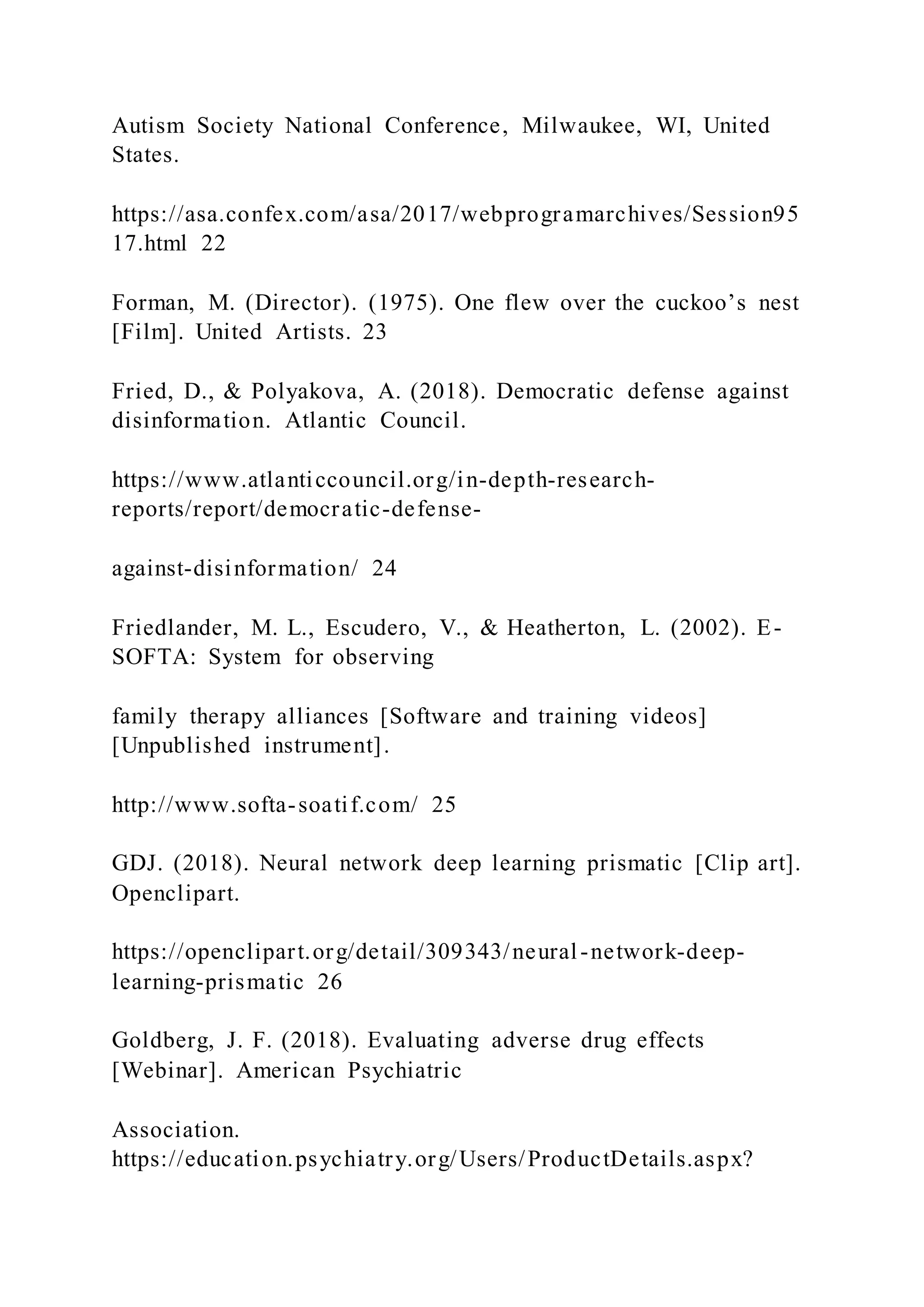 Autism Society National Conference, Milwaukee, WI, United
States.
https://asa.confex.com/asa/2017/webprogramarchives/Session95
17.html 22
Forman, M. (Director). (1975). One flew over the cuckoo’s nest
[Film]. United Artists. 23
Fried, D., & Polyakova, A. (2018). Democratic defense against
disinformation. Atlantic Council.
https://www.atlanticcouncil.org/in-depth-research-
reports/report/democratic-defense-
against-disinformation/ 24
Friedlander, M. L., Escudero, V., & Heatherton, L. (2002). E-
SOFTA: System for observing
family therapy alliances [Software and training videos]
[Unpublished instrument].
http://www.softa-soatif.com/ 25
GDJ. (2018). Neural network deep learning prismatic [Clip art].
Openclipart.
https://openclipart.org/detail/309343/neural-network-deep-
learning-prismatic 26
Goldberg, J. F. (2018). Evaluating adverse drug effects
[Webinar]. American Psychiatric
Association.
https://education.psychiatry.org/Users/ProductDetails.aspx?
 