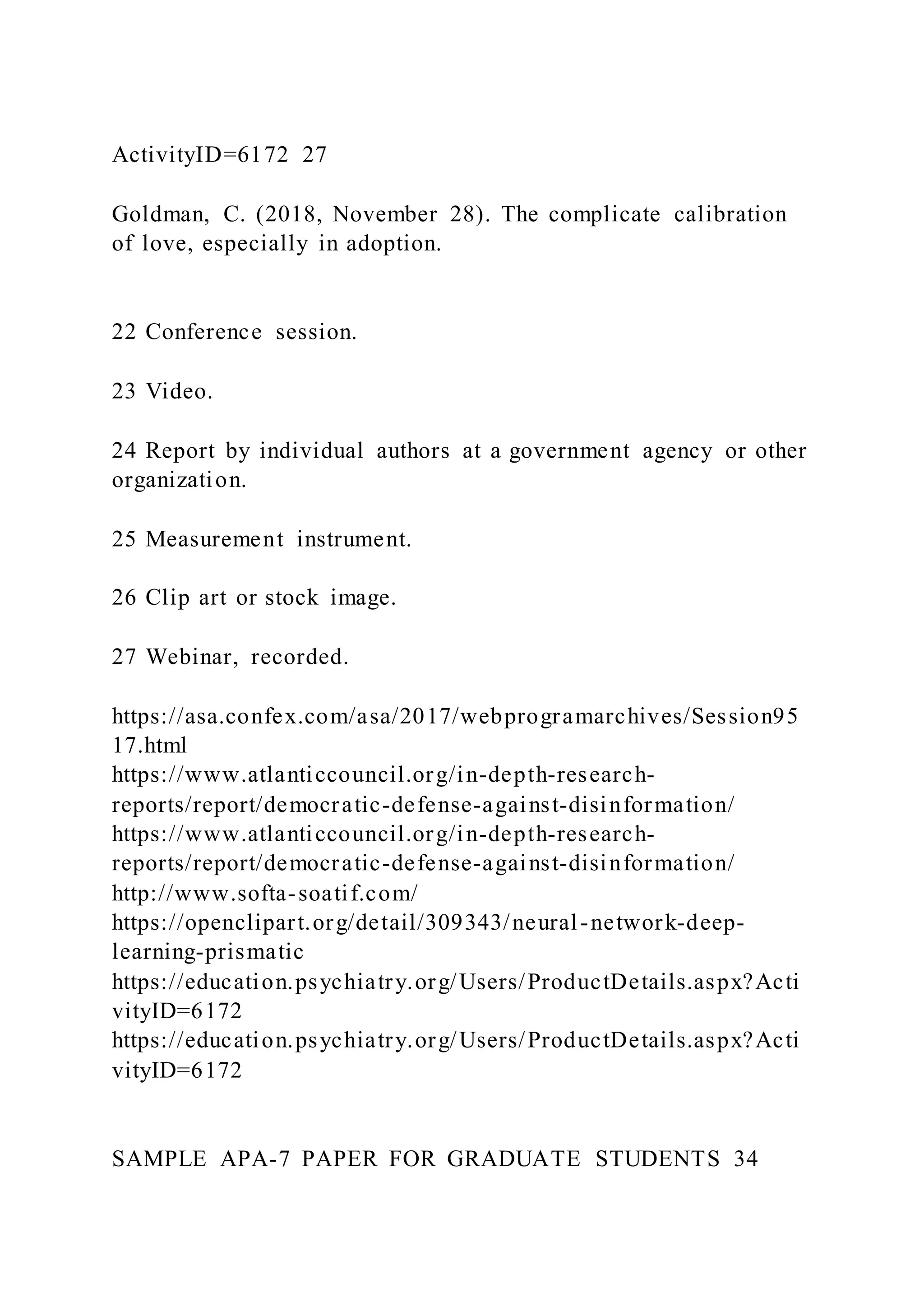 ActivityID=6172 27
Goldman, C. (2018, November 28). The complicate calibration
of love, especially in adoption.
22 Conference session.
23 Video.
24 Report by individual authors at a government agency or other
organization.
25 Measurement instrument.
26 Clip art or stock image.
27 Webinar, recorded.
https://asa.confex.com/asa/2017/webprogramarchives/Session95
17.html
https://www.atlanticcouncil.org/in-depth-research-
reports/report/democratic-defense-against-disinformation/
https://www.atlanticcouncil.org/in-depth-research-
reports/report/democratic-defense-against-disinformation/
http://www.softa-soatif.com/
https://openclipart.org/detail/309343/neural-network-deep-
learning-prismatic
https://education.psychiatry.org/Users/ProductDetails.aspx?Acti
vityID=6172
https://education.psychiatry.org/Users/ProductDetails.aspx?Acti
vityID=6172
SAMPLE APA-7 PAPER FOR GRADUATE STUDENTS 34
 