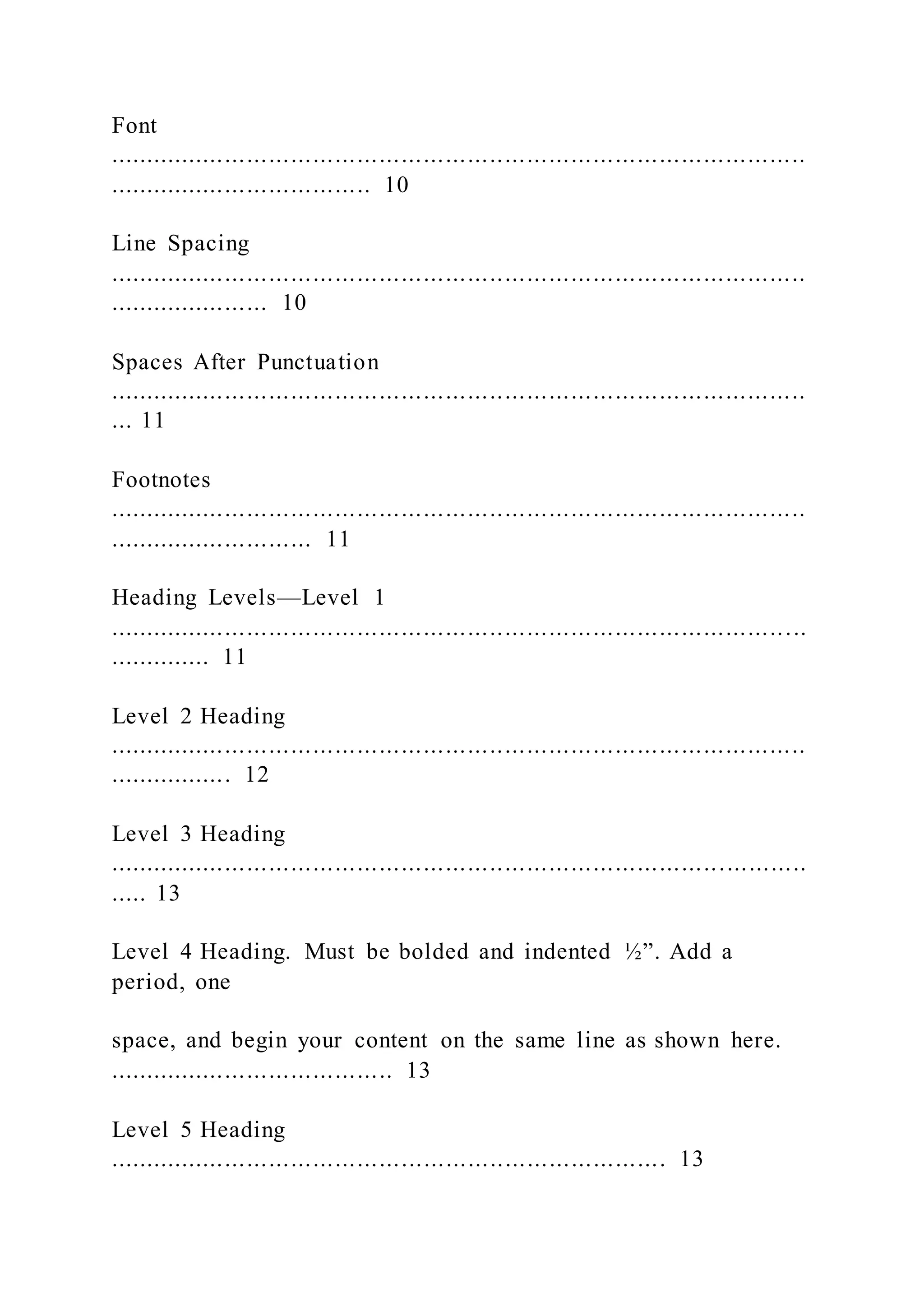 Font
...............................................................................................
.................................... 10
Line Spacing
...............................................................................................
...................... 10
Spaces After Punctuation
...............................................................................................
... 11
Footnotes
...............................................................................................
............................ 11
Heading Levels—Level 1
...............................................................................................
.............. 11
Level 2 Heading
...............................................................................................
................. 12
Level 3 Heading
...............................................................................................
..... 13
Level 4 Heading. Must be bolded and indented ½”. Add a
period, one
space, and begin your content on the same line as shown here.
....................................... 13
Level 5 Heading
............................................................................ 13
 