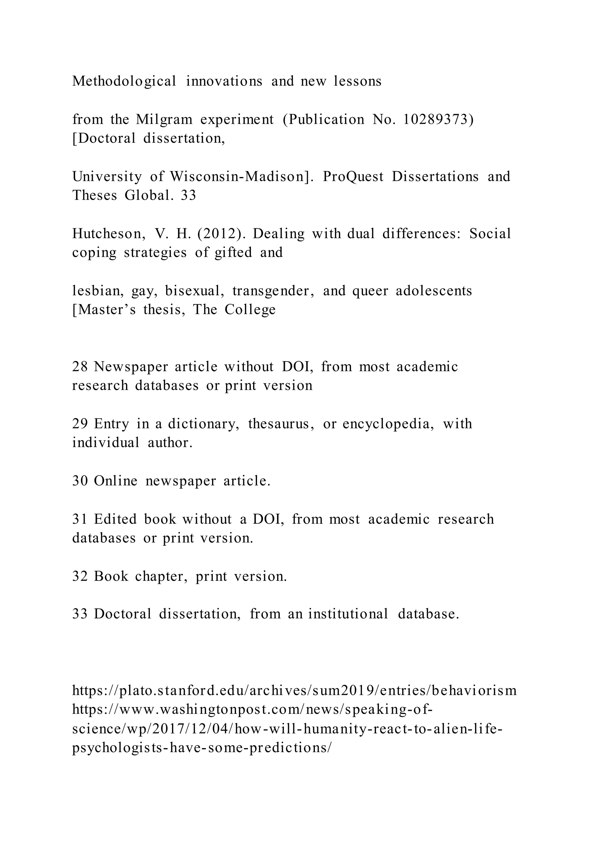 Methodological innovations and new lessons
from the Milgram experiment (Publication No. 10289373)
[Doctoral dissertation,
University of Wisconsin-Madison]. ProQuest Dissertations and
Theses Global. 33
Hutcheson, V. H. (2012). Dealing with dual differences: Social
coping strategies of gifted and
lesbian, gay, bisexual, transgender, and queer adolescents
[Master’s thesis, The College
28 Newspaper article without DOI, from most academic
research databases or print version
29 Entry in a dictionary, thesaurus, or encyclopedia, with
individual author.
30 Online newspaper article.
31 Edited book without a DOI, from most academic research
databases or print version.
32 Book chapter, print version.
33 Doctoral dissertation, from an institutional database.
https://plato.stanford.edu/archives/sum2019/entries/behaviorism
https://www.washingtonpost.com/news/speaking-of-
science/wp/2017/12/04/how-will-humanity-react-to-alien-life-
psychologists-have-some-predictions/
 