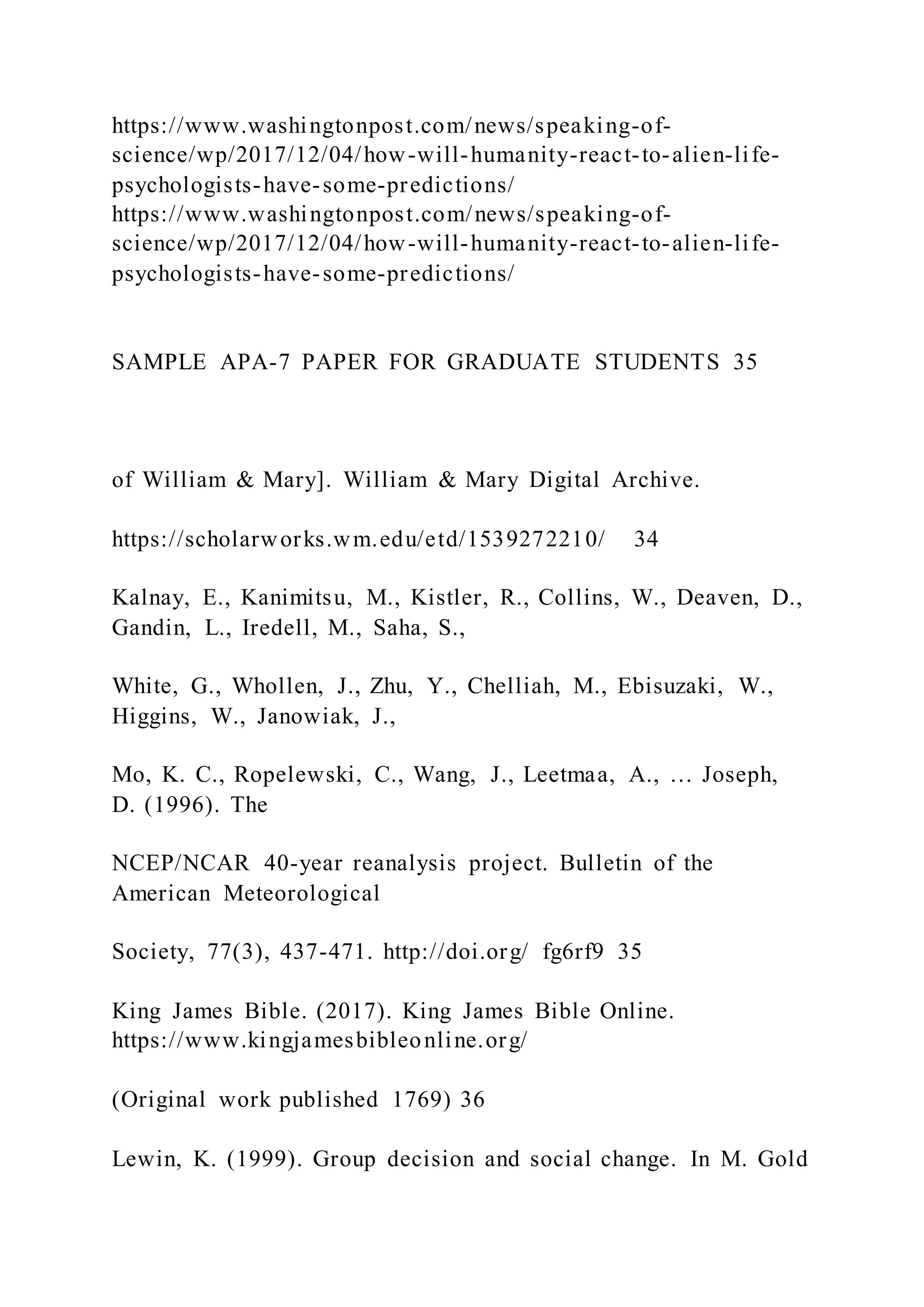 https://www.washingtonpost.com/news/speaking-of-
science/wp/2017/12/04/how-will-humanity-react-to-alien-life-
psychologists-have-some-predictions/
https://www.washingtonpost.com/news/speaking-of-
science/wp/2017/12/04/how-will-humanity-react-to-alien-life-
psychologists-have-some-predictions/
SAMPLE APA-7 PAPER FOR GRADUATE STUDENTS 35
of William & Mary]. William & Mary Digital Archive.
https://scholarworks.wm.edu/etd/1539272210/ 34
Kalnay, E., Kanimitsu, M., Kistler, R., Collins, W., Deaven, D.,
Gandin, L., Iredell, M., Saha, S.,
White, G., Whollen, J., Zhu, Y., Chelliah, M., Ebisuzaki, W.,
Higgins, W., Janowiak, J.,
Mo, K. C., Ropelewski, C., Wang, J., Leetmaa, A., … Joseph,
D. (1996). The
NCEP/NCAR 40-year reanalysis project. Bulletin of the
American Meteorological
Society, 77(3), 437-471. http://doi.org/ fg6rf9 35
King James Bible. (2017). King James Bible Online.
https://www.kingjamesbibleonline.org/
(Original work published 1769) 36
Lewin, K. (1999). Group decision and social change. In M. Gold
 