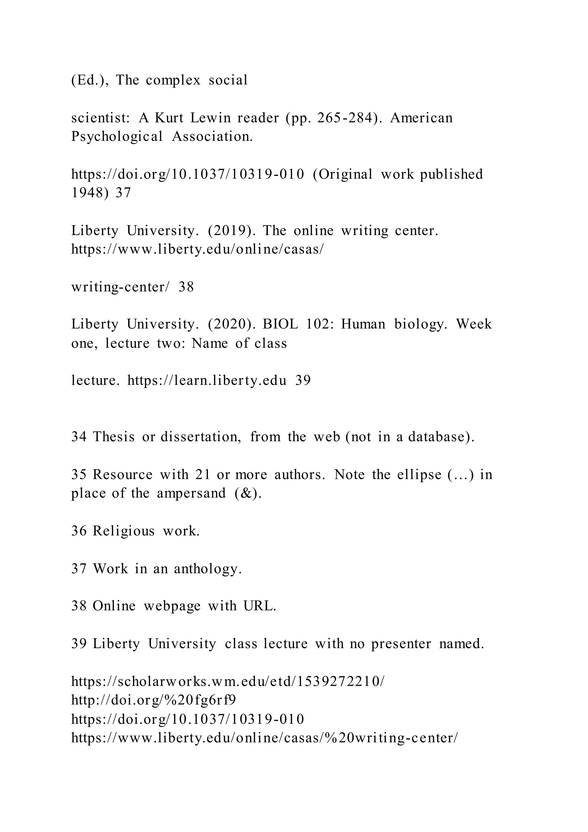 (Ed.), The complex social
scientist: A Kurt Lewin reader (pp. 265-284). American
Psychological Association.
https://doi.org/10.1037/10319-010 (Original work published
1948) 37
Liberty University. (2019). The online writing center.
https://www.liberty.edu/online/casas/
writing-center/ 38
Liberty University. (2020). BIOL 102: Human biology. Week
one, lecture two: Name of class
lecture. https://learn.liberty.edu 39
34 Thesis or dissertation, from the web (not in a database).
35 Resource with 21 or more authors. Note the ellipse (…) in
place of the ampersand (&).
36 Religious work.
37 Work in an anthology.
38 Online webpage with URL.
39 Liberty University class lecture with no presenter named.
https://scholarworks.wm.edu/etd/1539272210/
http://doi.org/%20fg6rf9
https://doi.org/10.1037/10319-010
https://www.liberty.edu/online/casas/%20writing-center/
 
